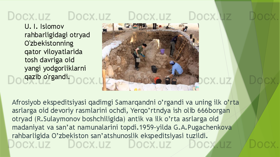 Afrosiyob ekspeditsiyasi qadimgi Samarqandni o’rgandi va uning ilk o’rta 
asrlarga oid devoriy rasmlarini ochdi, Yerqo’rtndya ish olib 666borgan 
otryad (R.Sulaymonov boshchiligida) antik va ilk o’rta asrlarga oid 
madaniyat va san’at namunalarini topdi.1959-yilda G.A.Pugachenkova 
rahbarligida O’zbekiston san’atshunoslik ekspeditsiyasi tuzildi. U. I. Islomov 
rahbarligidagi otryad 
O'zbekistonning 
qator viloyatlarida 
tosh davriga oid 
yangi yodgorliklarni 
qazib o'rgandi.                 