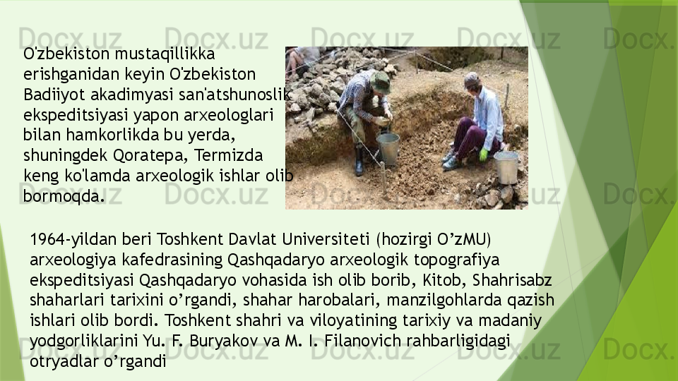 1964-yildan beri Toshkent Davlat Universiteti (hozirgi O’zMU) 
arxeologiya kafedrasining Qashqadaryo arxeologik topografiya 
ekspeditsiyasi Qashqadaryo vohasida ish olib borib, Kitob, Shahrisabz 
shaharlari tarixini o’rgandi, shahar harobalari, manzilgohlarda qazish 
ishlari olib bordi. Toshkent shahri va viloyatining tarixiy va madaniy 
yodgorliklarini Yu. F. Buryakov va M. I. Filanovich rahbarligidagi 
otryadlar o’rgandiO'zbekiston mustaqillikka 
erishganidan keyin O'zbekiston 
Badiiyot akadimyasi san'atshunoslik 
ekspeditsiyasi yapon arxeologlari 
bilan hamkorlikda bu yerda, 
shuningdek Qoratepa, Termizda 
keng ko'lamda arxeologik ishlar olib 
bormoqda.              