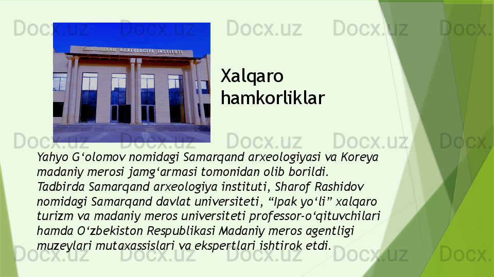 Yahyo G‘olomov nomidagi Samarqand arxeologiyasi va Koreya 
madaniy merosi jamg‘armasi tomonidan olib borildi.
Tadbirda Samarqand arxeologiya instituti, Sharof Rashidov 
nomidagi Samarqand davlat universiteti, “Ipak yo‘li” xalqaro 
turizm va madaniy meros universiteti professor-o‘qituvchilari 
hamda O‘zbekiston Respublikasi Madaniy meros agentligi 
muzeylari mutaxassislari va ekspertlari ishtirok etdi. Xalqaro 
hamkorliklar                  