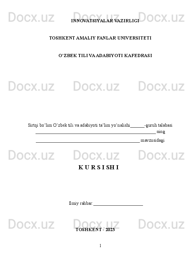 INNOVATSIYALAR  VAZIRLIGI
TOSHKENT AMALIY FANLAR UNIVERSITETI
О’ZBEK TILI VA ADABIYOTI   KAFEDRASI
Sirtqi bo’lim O’zbek tili va adabiyoti ta’lim yo’nalishi______-guruh talabasi
___________________________________________________ ning
____________________________________________ mavzusidagi
K U R S I SH I
 Ilmiy rahbar:____ _________________
TOSHKENT - 2023
1 