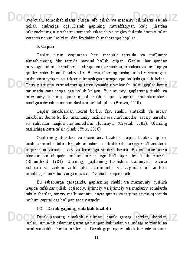 uyg’otish,   tomoshabinlarni   o’ziga   jalb   qilish   va   madaniy   bilimlarni   saqlab
qolish   qudratiga   eg1.1Darak   gapining   muvaffaqiyati   ko’p   jihatdan
hikoyachining o’z xabarini samarali etkazish va tinglovchilarda doimiy ta’sir
yaratish uchun “so’zlar” dan foydalanish mahoratiga bog’liq.
3. Gaplar
Gaplar,   uzun   vaqtlardan   beri   insonlik   tarixida   va   ma’lumot
almashishning   fikr   tarzida   mavjud   bo’lib   kelgan.   Gaplar,   har   qanday
mavzuga oid ma’lumotlarni o’zlariga xos semantika, sintaksis va fonologiya
qo’llanishlari bilan ifodalaydilar. Bu esa, ularning boshqalar bilan sezmagan,
tushuntirmaydigan va takror qilmaydigan narsaga ega bo’lishiga olib keladi.
Tarixiy   tarjima   xizmatlarining   tarixi   yanada   rivojlanishi   bilan   gaplar   hamy
tarjimada   katta   joyga   ega   bo’lib   kelgan.   Bu   umumiy,   gaplarning   shakli   va
mazmuniy   tuzilma,   qaror   qabul   qilish   haqida   yuqorida   muhokamalarni
amalga oshirishda muhim davlatni tashkil qiladi (Brown, 2010).
Gaplar   tarkiblardan   iborat   bo’lib,   fayl   shakli,   sintaktik   va   asosiy
tarkibdan   iborat   bo’lib,   mazmuniy   tuzilish   esa   ma’lumotlar,   asosiy   narsalar
va   suhbatlar   haqida   ma’lumotlarni   ifodalaydi   (Crystal,   2003).   Ularning
tuzilishiga katta ta’sir qiladi (Yule, 2010).
Gaplarning   shakllari   va   mazmuniy   tuzilishi   haqida   tafakkur   qilish,
boshqa   insonlar   bilan   fikr   almashishni   osonlashtirish,   tarixiy   ma’lumotlarni
o’rganishni   yanada   qulay   va   tarjimaga   yordam   beradi.   Bu   esa   insonlararo
aloqalar   va   aloqada   muhim   biznes   ega   bo’ladigan   bir   kelib   chiqishi
(Bloomfield,   1984).   Ularning,   gaplarning   tuzilishini   tushuntirib,   xulosa
xulosani   va   tahlilni   tahlil   qilish,   tarjimonlar   va   tarjimalar   uchun   ham
asboblar, chunki bu ularga mavzu bo’yicha boshqarishadi.
Bu   sabablarga   qaraganda,   gaplarning   shakli   va   mazmuniy   qurilish
haqida   tafakkur   qilish,   iqtisodiy,   ijtimoiy   va   ijtimoiy   va   madaniy   sohalarda
tabiiy shartlar, tarixiy ma’lumotlarni qayta qurish va tarjima savdo-tijoratida
muhim kapital ega bo’lgan asosiy aspekt.
1.2. Darak gapning sintaktik tuzilishi
Darak   gapning   sintaktik   tuzilmasi,   darak   gaptagi   so zlar,   iboralar,ʻ
jonlar, jumla-tik odamning orasiga tushgan kalimalar, va undagi so zlar bilan	
ʻ
hosil-sintaktik   o rinda   to planadi.   Darak   gapning   sintaktik   tuzilishida   zarur	
ʻ ʻ
11 