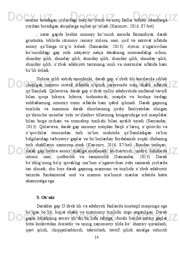 muosir   turadigan   joylardagi   nutq-bo’yitish   va   nutq-fasllar   tufayli   odamlarga
yordam beradigan aloqalarga oqibat qo’yiladi (Karimov, 2016, 87-bet).
,   zarar   gapda   beshta   umumiy   ko’rinish   asosida   farzandiyat,   darak
grustinka,   teblirda   istisnoiy   casusiy   xulosa,   nasr,   ijod   va   saxovat   sifatida
asosiy   qo’llarga   to’g’ri   keladi   (Samandar,   2013).   Ayrim   o’zgaruvchan
ko’rinishdagi   gap   yoki   natijaviy   natija   darakning   momandaligi   uchun,
shunday   qilib,   shunday   qilib,   shunday   qilib,   shunday   qilib,   shunday   qilib,
shunday   qilib,   o’zbek   adabiyoti   tarixining   usuli   va   maxsuslar   sifatida   ham
bo’lib keladi.
Xulosa   qilib   aytish   mumkinki,   darak   gap   o’zbek   tili   kurslarida   ishlab
chiqilgan   maxsus   metod   sifatida   o’qitish   jarayonida   nutq   shakli   sifatida
qo’llaniladi. Qolaversa, darak gap o zbek milliy adabiyotida mufassal tavsifiʻ
bilan   qisqa   hikoya,   hikoya,   tushuntirish,   maqola   va   boshqa   turdagi
suhbatlarning   umumiy   nomi   sifatida   ham   qabul   qilinadi.   Darak   gapning
tuzilishi   va   mazmuni   darak   shoirlarining   ijodiy   faoliyatidan   olingan
qo shimcha   unsurlar   yoki   so zlashuv   tillarining   kengayishiga   oid   maqolalar	
ʻ ʻ
bilan   birga   ixcham   va   ommabop   tuzilishi   bilan   ajralib   turadi   (Samandar,
2013).   Qolaversa,   darak   gap   umumiy   nutqdan   farqli   o’laroq,   o’qituvchi   va
o’quvchilar   tomonidan   turli   ta’lim   muhitida   qo’llaniladigan   ta’lim
belgilaridagi   tarbiyaviy   gaplar   va   bo’limlardan   foydalanish   orqali   ifodaning
turli   shakllarini   namoyon   etadi   (Karimov,   2016,   87-bet).   Bundan   tashqari,
darak   gap   beshta   asosiy   shaklga   asoslanadi:   kuchaytirish,   undov,   bahslarda
istisno,   nasr,   ijodkorlik   va   samimiylik   (Samandar,   2013).   Darak
bo’shlig’ining   ko’p   qirraliligi   ma’lum   o’zgaruvchan   yoki   samarali   joylarda
tan   olinadi;   shu   bois   darak   gapning   mazmuni   va   tuzilishi   o’zbek   adabiyoti
tarixida   fundamental   usul   va   maxsus   ma’lumot   manbai   sifatida   katta
ahamiyatga ega.
3. Ob’ekt
Daraklar gap O’zbek tili va adabiyoti fanlarida mustaqil maqomga ega
bo’lgan   bo’lib,   hujjat   shakli   va   mazmuniy   tuzilishi   ezgu   urganilgan.   Darak
gapni   keladining   asosiy   ob’ekt   bo’lishi   taltega,   chunki   barcha   asosiy   gaplar
bitta   konkretdan   iboratdir   va   uning   zamonaviy   tilda   ko’   shaxsiy   quranlash,
qayt   qilish,   chiqqanlashtirish,   takrorlash,   tavsif   qilish   amalga   oshirish
14