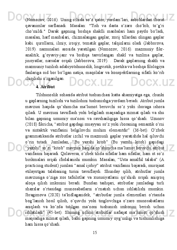 (Nomozov,   2016).   Uning   ichida   so’z   qator,   yordam’lari,   asboblardan   iborat
qavanimlar   sarflanadi.   Masalan:   "Tish   va   dasta   o’zaro   cho’kib,   to’g’ri
cho’mildi."   Darak   gapning   boshqa   shaklli   manbalari   ham   paydo   bo’ladi,
masalan, harf manbalari, chizmalangan gaplar, xorij tillardan olingan gaplar
kabi.   qurollarni,   ilmiy,   iroqiy,   tematik   gaplar,   talqinlarni   oladi   (Jabborova,
2019).   namunalari   asosida   yaratilgan   (Nomozov,   2016).   mazmuniy   fikr-
analitik,   g’oyaviy-janr   va   boshqa   tasvirlangan   shakl   va   tuzilma   gaplar,
jinoyatlar,   narsalar   orqali   (Jabborova,   2019).   .   Darak   gaplarning   shakli   va
mazmuniy tuzilish adabiyotshunoslik, lingvistik, poetika va boshqa filologiya
fanlariga   oid   bor   bo’lgan   natija,   maqolalar   va   konspektlarning   sifatli   ko’rib
chiqilishi o’rganilgan.
4. Atribut
Tilshunoslik sohasida atribut tushunchasi katta ahamiyatga ega, chunki
u gaplarning tuzilishi va tuzilishini tushunishga yordam beradi. Atribut jumla
mavzusi   haqida   qo’shimcha   ma’lumot   beruvchi   so’z   yoki   iboraga   ishora
qiladi.   U   mavzuni   tavsiflash   yoki   belgilash   maqsadiga   xizmat   qiladi   va   shu
bilan   gapning   umumiy   ma’nosi   va   ravshanligiga   hissa   qo’shadi.   Uzunov
(2018) fikricha, “atribut gapdagi muayyan so’z yoki iboraning semantik o’rni
va   sintaktik   vazifasini   belgilovchi   muhim   elementdir”   (36-bet).   O’zbek
grammatikasida  atributlar  izchil  va  mazmunli  gaplar   yaratishda   hal  qiluvchi
o’rin   tutadi.   Jumladan,   “Bu   yaxshi   kitob”   (Bu   yaxshi   kitob)   gapidagi
“yaxshi” so’zi “kitob” mavzusi haqida qo’shimcha ma’lumot beruvchi atribut
vazifasini bajaradi. Qolaversa, o’zbek tilida sifatlar ham sifatlar, ham ot so’z
birikmalari   orqali   ifodalanishi   mumkin.   Masalan,   “Usta   amalful   talaba”   (A
practicing student) jumlasi “amal ijobiy” atribut vazifasini bajaradi, murojaat
etilayotgan   talabaning   turini   tavsiflaydi.   Shunday   qilib,   atributlar   jumla
mavzusiga   o’ziga   xos   tafsilotlar   va   xususiyatlarni   qo’shish   orqali   aniqroq
aloqa   qilish   imkonini   beradi.   Bundan   tashqari,   atributlar   jumladagi   turli
shaxslar   o’rtasidagi   munosabatlarni   o’rnatish   uchun   ishlatilishi   mumkin.
Ibragimova   (2020)   ta’kidlaganidek,   “atributlar   jumla   elementlari   o’rtasida
bog’lanish   hosil   qilish,   o’quvchi   yoki   tinglovchiga   o’zaro   munosabatlarni
aniqlash   va   ko’zda   tutilgan   ma’noni   tushunish   imkonini   berish   uchun
ishlatiladi”   (45-bet).   Shuning   uchun   atributlar   nafaqat   ma’lumot   qo’shish
maqsadiga xizmat qiladi, balki gapning umumiy uyg’unligi va tushunilishiga
ham hissa qo’shadi.
15 