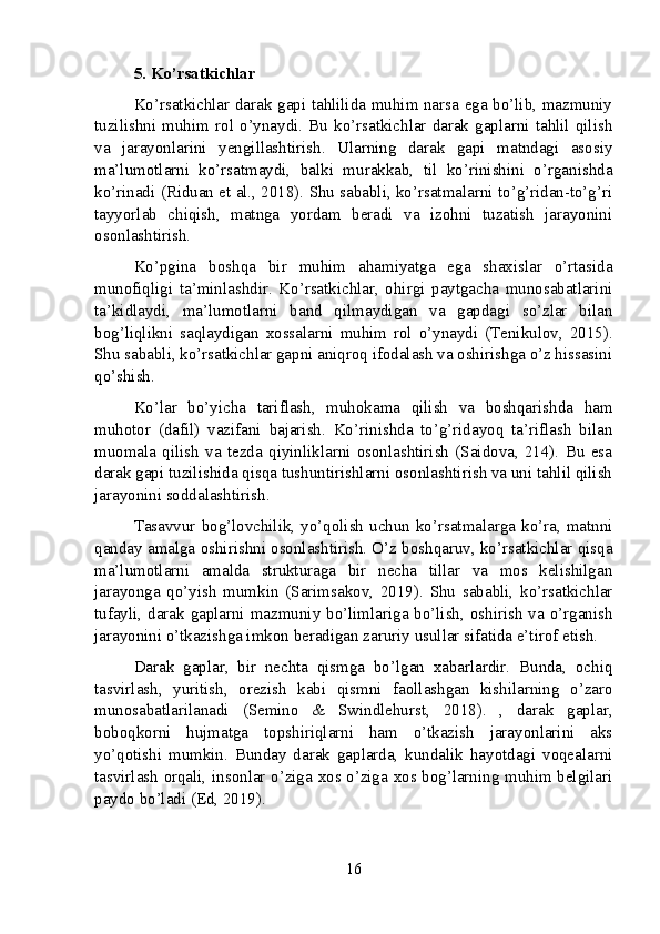 5. Ko’rsatkichlar
Ko’rsatkichlar darak gapi tahlilida muhim narsa ega bo’lib, mazmuniy
tuzilishni   muhim  rol  o’ynaydi.  Bu   ko’rsatkichlar  darak   gaplarni   tahlil  qilish
va   jarayonlarini   yengillashtirish.   Ularning   darak   gapi   matndagi   asosiy
ma’lumotlarni   ko’rsatmaydi,   balki   murakkab,   til   ko’rinishini   o’rganishda
ko’rinadi (Riduan et al., 2018). Shu sababli, ko’rsatmalarni to’g’ridan-to’g’ri
tayyorlab   chiqish,   matnga   yordam   beradi   va   izohni   tuzatish   jarayonini
osonlashtirish.
Ko’pgina   boshqa   bir   muhim   ahamiyatga   ega   shaxislar   o’rtasida
munofiqligi   ta’minlashdir.   Ko’rsatkichlar,   ohirgi   paytgacha   munosabatlarini
ta’kidlaydi,   ma’lumotlarni   band   qilmaydigan   va   gapdagi   so’zlar   bilan
bog’liqlikni   saqlaydigan   xossalarni   muhim   rol   o’ynaydi   (Tenikulov,   2015).
Shu sababli, ko’rsatkichlar gapni aniqroq ifodalash va oshirishga o’z hissasini
qo’shish.
Ko’lar   bo’yicha   tariflash,   muhokama   qilish   va   boshqarishda   ham
muhotor   (dafil)   vazifani   bajarish.   Ko’rinishda   to’g’ridayoq   ta’riflash   bilan
muomala   qilish   va   tezda   qiyinliklarni   osonlashtirish   (Saidova,   214).   Bu   esa
darak gapi tuzilishida qisqa tushuntirishlarni osonlashtirish va uni tahlil qilish
jarayonini soddalashtirish.
Tasavvur bog’lovchilik,  yo’qolish  uchun  ko’rsatmalarga  ko’ra, matnni
qanday amalga oshirishni osonlashtirish. O’z boshqaruv, ko’rsatkichlar qisqa
ma’lumotlarni   amalda   strukturaga   bir   necha   tillar   va   mos   kelishilgan
jarayonga   qo’yish   mumkin   (Sarimsakov,   2019).   Shu   sababli,   ko’rsatkichlar
tufayli, darak gaplarni mazmuniy bo’limlariga bo’lish, oshirish  va o’rganish
jarayonini o’tkazishga imkon beradigan zaruriy usullar sifatida e’tirof etish.
Darak   gaplar,   bir   nechta   qismga   bo’lgan   xabarlardir.   Bunda,   ochiq
tasvirlash,   yuritish,   orezish   kabi   qismni   faollashgan   kishilarning   o’zaro
munosabatlarilanadi   (Semino   &   Swindlehurst,   2018).   ,   darak   gaplar,
boboqkorni   hujmatga   topshiriqlarni   ham   o’tkazish   jarayonlarini   aks
yo’qotishi   mumkin.   Bunday   darak   gaplarda,   kundalik   hayotdagi   voqealarni
tasvirlash orqali, insonlar o’ziga xos o’ziga xos bog’larning muhim belgilari
paydo bo’ladi (Ed, 2019).
16