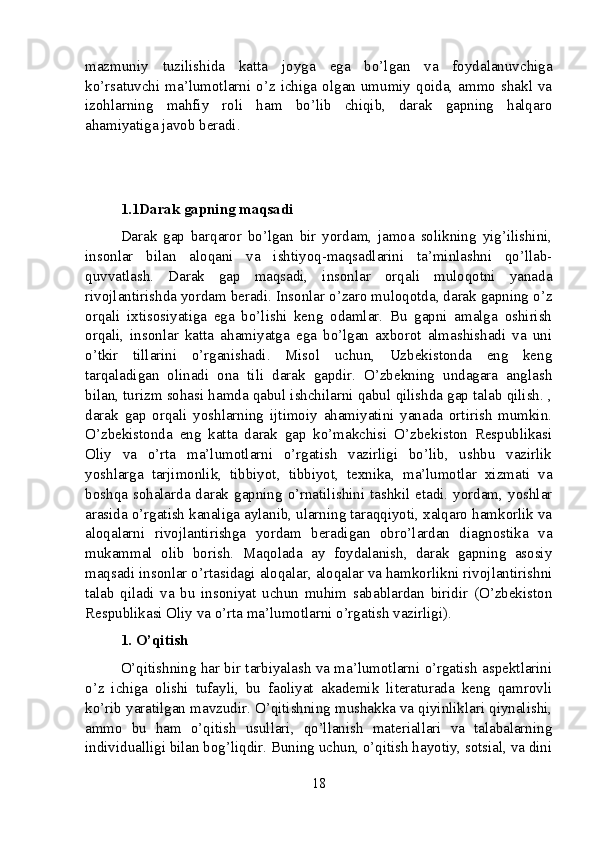 mazmuniy   tuzilishida   katta   joyga   ega   bo’lgan   va   foydalanuvchiga
ko’rsatuvchi  ma’lumotlarni o’z ichiga olgan umumiy  qoida,  ammo shakl va
izohlarning   mahfiy   roli   ham   bo’lib   chiqib,   darak   gapning   halqaro
ahamiyatiga javob beradi.
1.1Darak gapning maqsadi
Darak   gap   barqaror   bo’lgan   bir   yordam,   jamoa   solikning   yig’ilishini,
insonlar   bilan   aloqani   va   ishtiyoq-maqsadlarini   ta’minlashni   qo’llab-
quvvatlash.   Darak   gap   maqsadi,   insonlar   orqali   muloqotni   yanada
rivojlantirishda yordam beradi. Insonlar o’zaro muloqotda, darak gapning o’z
orqali   ixtisosiyatiga   ega   bo’lishi   keng   odamlar.   Bu   gapni   amalga   oshirish
orqali,   insonlar   katta   ahamiyatga   ega   bo’lgan   axborot   almashishadi   va   uni
o’tkir   tillarini   o’rganishadi.   Misol   uchun,   Uzbekistonda   eng   keng
tarqaladigan   olinadi   ona   tili   darak   gapdir.   O’zbekning   undagara   anglash
bilan, turizm sohasi hamda qabul ishchilarni qabul qilishda gap talab qilish. ,
darak   gap   orqali   yoshlarning   ijtimoiy   ahamiyatini   yanada   ortirish   mumkin.
O’zbekistonda   eng   katta   darak   gap   ko’makchisi   O’zbekiston   Respublikasi
Oliy   va   o’rta   ma’lumotlarni   o’rgatish   vazirligi   bo’lib,   ushbu   vazirlik
yoshlarga   tarjimonlik,   tibbiyot,   tibbiyot,   texnika,   ma’lumotlar   xizmati   va
boshqa sohalarda darak  gapning  o’rnatilishini  tashkil etadi.  yordam, yoshlar
arasida o’rgatish kanaliga aylanib, ularning taraqqiyoti, xalqaro hamkorlik va
aloqalarni   rivojlantirishga   yordam   beradigan   obro’lardan   diagnostika   va
mukammal   olib   borish.   Maqolada   ay   foydalanish,   darak   gapning   asosiy
maqsadi insonlar o’rtasidagi aloqalar, aloqalar va hamkorlikni rivojlantirishni
talab   qiladi   va   bu   insoniyat   uchun   muhim   sabablardan   biridir   (O’zbekiston
Respublikasi Oliy va o’rta ma’lumotlarni o’rgatish vazirligi).
1. O’qitish
O’qitishning har bir tarbiyalash va ma’lumotlarni o’rgatish aspektlarini
o’z   ichiga   olishi   tufayli,   bu   faoliyat   akademik   literaturada   keng   qamrovli
ko’rib yaratilgan mavzudir. O’qitishning mushakka va qiyinliklari qiynalishi,
ammo   bu   ham   o’qitish   usullari,   qo’llanish   materiallari   va   talabalarning
individualligi bilan bog’liqdir. Buning uchun, o’qitish hayotiy, sotsial, va dini
18