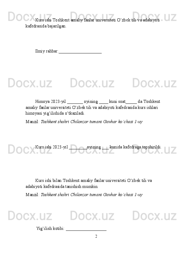 Kurs ishi  T oshkent amaliy fanlar universiteti  O’zbek tili va adabiyoti 
kafedrasida bajarilgan.
Ilmiy rahbar: ___________________
Himoya 2023-yil _______ oyining ____ kuni soat_____ da  T oshkent 
amaliy fanlar universiteti  O’zbek tili va adabiyoti kafedrasida kurs ishlari 
himoyasi yig’ilishida o’tkaziladi.
Manzil:  Toshkent shahri Chilonzor tumani Gavhar ko’chasi 1-uy
Kurs ishi 2023-yil ________oyining ___ kunida kafedraga topshirildi.
Kurs ishi bilan  T oshkent amaliy fanlar universiteti  O’zbek tili va 
adabiyoti kafedrasida tanishish mumkin.
Manzil:  Toshkent shahri Chilonzor tumani Gavhar ko’chasi 1-uy
 Yig’ilish kotibi: __________________ 
2 
