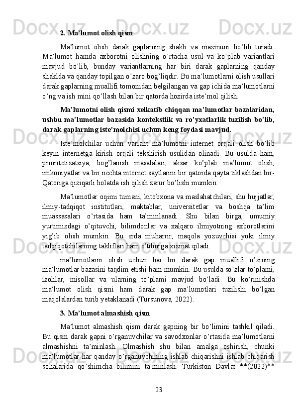 2. Ma’lumot olish qism
Ma’lumot   olish   darak   gaplarning   shakli   va   mazmuni   bo’lib   turadi.
Ma’lumot   hamda   axborotni   olishning   o’rtacha   usul   va   ko’plab   variantlari
mavjud   bo’lib,   bunday   variantlarning   har   biri   darak   gaplarning   qanday
shaklda va qanday topilgan o’zaro bog’liqdir. Bu ma’lumotlarni olish usullari
darak gaplarning muallifi tomonidan belgilangan va gap ichida ma’lumotlarni
o’ng va ish mini qo’llash bilan bir qatorda hozirda iste’mol qilish.
Ma’lumotni olish qismi xelkatib chiqqan ma’lumotlar bazalaridan,
ushbu ma’lumotlar bazasida kontekstlik va ro’yxatlarlik tuzilish bo’lib,
darak gaplarning iste’molchisi uchun keng foydasi mavjud.
Iste’molchilar   uchun   variant   ma’lumotni   internet   orqali   olish   bo’lib
keyin   internetga   kirish   orqali   tekshirish   usulidan   olinadi.   Bu   usulda   ham,
prioritetizatsiya,   bog’lanish   masalalari,   aksar   ko’plab   ma’lumot   olish,
imkoniyatlar va bir nechta internet saytlarini bir qatorda qayta tiklashdan bir-
Qatoriga qiziqarli holatda ish qilish zarur bo’lishi mumkin.
Ma’lumotlar oqimi tumani, kitobxona va maslahatchilari, shu hujjatlar,
ilmiy-tadqiqot   institutlari,   maktablar,   universitetlar   va   boshqa   ta’lim
muassasalari   o’rtasida   ham   ta’minlanadi.   Shu   bilan   birga,   umumiy
yurtimizdagi   o’qituvchi,   bilimdonlar   va   xalqaro   ilmiyotning   axborotlarini
yig’ib   olish   mumkin.   Bu   erda   muharrir,   maqola   yozuvchisi   yoki   ilmiy
tadqiqotchilarning takliflari ham e’tiborga xizmat qiladi.
ma’lumotlarni   olish   uchun   har   bir   darak   gap   muallifi   o’zining
ma’lumotlar bazasini taqdim etishi ham mumkin. Bu usulda so’zlar to’plami,
izohlar,   misollar   va   ularning   to’plami   mavjud   bo’ladi.   Bu   ko’rinishda
ma’lumot   olish   qismi   ham   darak   gap   ma’lumotlari   tuzilishi   bo’lgan
maqolalardan turib yetaklanadi (Tursunova, 2022).
3. Ma’lumot almashish qism
Ma’lumot   almashish   qism   darak   gapning   bir   bo’limini   tashkil   qiladi.
Bu qism darak gapni o’rganuvchilar va savodxonlar o’rtasida ma’lumotlarni
almashishni   ta’minlash.   Olmashish   shu   bilan   amalga   oshirish,   chunki
ma’lumotlar   har   qanday   o’rganuvchining   ishlab   chiqarishni   ishlab   chiqarish
sohalarida   qo’shimcha   bilimini   ta’minlash.   Turkiston   Davlat   **(2022)**
23