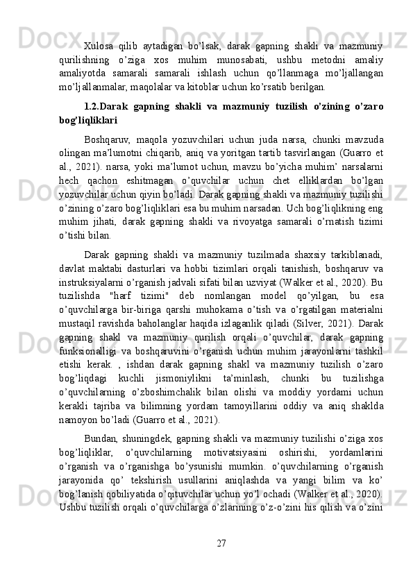 Xulosa   qilib   aytadigan   bo’lsak,   darak   gapning   shakli   va   mazmuniy
qurilishning   o’ziga   xos   muhim   munosabati,   ushbu   metodni   amaliy
amaliyotda   samarali   samarali   ishlash   uchun   qo’llanmaga   mo’ljallangan
mo’ljallanmalar, maqolalar va kitoblar uchun ko’rsatib berilgan.
1.2.Darak   gapning   shakli   va   mazmuniy   tuzilish   o’zining   o’zaro
bog’liqliklari
Boshqaruv,   maqola   yozuvchilari   uchun   juda   narsa,   chunki   mavzuda
olingan ma’lumotni chiqarib, aniq va yoritgan tartib tasvirlangan (Guarro et
al.,   2021).   narsa,   yoki   ma’lumot   uchun,   mavzu   bo’yicha   muhim’   narsalarni
hech   qachon   eshitmagan   o’quvchilar   uchun   chet   elliklardan   bo’lgan
yozuvchilar uchun qiyin bo’ladi. Darak gapning shakli va mazmuniy tuzilishi
o’zining o’zaro bog’liqliklari esa bu muhim narsadan. Uch bog’liqlikning eng
muhim   jihati,   darak   gapning   shakli   va   rivoyatga   samarali   o’rnatish   tizimi
o’tishi bilan.
Darak   gapning   shakli   va   mazmuniy   tuzilmada   shaxsiy   tarkiblanadi,
davlat   maktabi   dasturlari   va   hobbi   tizimlari   orqali   tanishish,   boshqaruv   va
instruksiyalarni o’rganish jadvali sifati bilan uzviyat (Walker et al., 2020). Bu
tuzilishda   "harf   tizimi"   deb   nomlangan   model   qo’yilgan,   bu   esa
o’quvchilarga   bir-biriga   qarshi   muhokama   o’tish   va   o’rgatilgan   materialni
mustaqil ravishda baholanglar haqida izlaganlik qiladi (Silver, 2021). Darak
gapning   shakl   va   mazmuniy   qurilish   orqali   o’quvchilar,   darak   gapning
funksionalligi   va   boshqaruvini   o’rganish   uchun   muhim   jarayonlarni   tashkil
etishi   kerak.   ,   ishdan   darak   gapning   shakl   va   mazmuniy   tuzilish   o’zaro
bog’liqdagi   kuchli   jismoniylikni   ta’minlash,   chunki   bu   tuzilishga
o’quvchilarning   o’zboshimchalik   bilan   olishi   va   moddiy   yordami   uchun
kerakli   tajriba   va   bilimning   yordam   tamoyillarini   oddiy   va   aniq   shaklda
namoyon bo’ladi (Guarro et al., 2021).
Bundan, shuningdek, gapning shakli va mazmuniy tuzilishi o’ziga xos
bog’liqliklar,   o’quvchilarning   motivatsiyasini   oshirishi,   yordamlarini
o’rganish   va   o’rganishga   bo’ysunishi   mumkin.   o’quvchilarning   o’rganish
jarayonida   qo’   tekshirish   usullarini   aniqlashda   va   yangi   bilim   va   ko’
bog’lanish qobiliyatida o’qituvchilar uchun yo’l ochadi (Walker et al., 2020).
Ushbu tuzilish orqali o’quvchilarga o’zlarining o’z-o’zini his qilish va o’zini
27