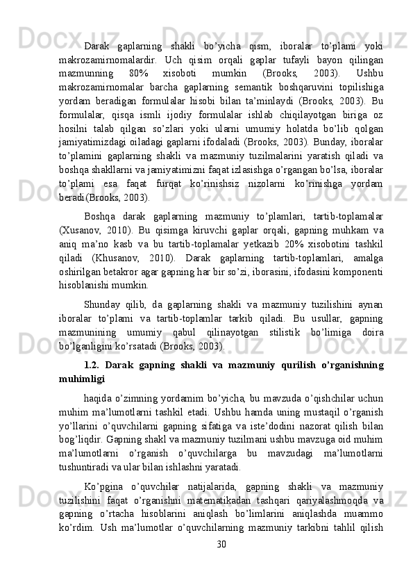 Darak   gaplarning   shakli   bo’yicha   qism,   iboralar   to’plami   yoki
makrozamirnomalardir.   Uch   qisim   orqali   gaplar   tufayli   bayon   qilingan
mazmunning   80%   xisoboti   mumkin   (Brooks,   2003).   Ushbu
makrozamirnomalar   barcha   gaplarning   semantik   boshqaruvini   topilishiga
yordam   beradigan   formulalar   hisobi   bilan   ta’minlaydi   (Brooks,   2003).   Bu
formulalar,   qisqa   ismli   ijodiy   formulalar   ishlab   chiqilayotgan   biriga   oz
hosilni   talab   qilgan   so’zlari   yoki   ularni   umumiy   holatda   bo’lib   qolgan
jamiyatimizdagi oiladagi gaplarni ifodaladi (Brooks, 2003). Bunday, iboralar
to’plamini   gaplarning   shakli   va   mazmuniy   tuzilmalarini   yaratish   qiladi   va
boshqa shakllarni va jamiyatimizni faqat izlasishga o’rgangan bo’lsa, iboralar
to’plami   esa   faqat   furqat   ko’rinishsiz   nizolarni   ko’rinishga   yordam
beradi(Brooks, 2003).
Boshqa   darak   gaplarning   mazmuniy   to’plamlari,   tartib-toplamalar
(Xusanov,   2010).   Bu   qisimga   kiruvchi   gaplar   orqali,   gapning   muhkam   va
aniq   ma’no   kasb   va   bu   tartib-toplamalar   yetkazib   20%   xisobotini   tashkil
qiladi   (Khusanov,   2010).   Darak   gaplarning   tartib-toplamlari,   amalga
oshirilgan betakror agar gapning har bir so’zi, iborasini, ifodasini komponenti
hisoblanishi mumkin.
Shunday   qilib,   da   gaplarning   shakli   va   mazmuniy   tuzilishini   aynan
iboralar   to’plami   va   tartib-toplamlar   tarkib   qiladi.   Bu   usullar,   gapning
mazmunining   umumiy   qabul   qilinayotgan   stilistik   bo’limiga   doira
bo’lganligini ko’rsatadi (Brooks, 2003).
1.2.   Darak   gapning   shakli   va   mazmuniy   qurilish   o’rganishning
muhimligi
haqida o’zimning yordamim bo’yicha, bu mavzuda o’qishchilar uchun
muhim   ma’lumotlarni   tashkil   etadi.   Ushbu   hamda   uning   mustaqil   o’rganish
yo’llarini   o’quvchilarni   gapning   sifatiga   va   iste’dodini   nazorat   qilish   bilan
bog’liqdir. Gapning shakl va mazmuniy tuzilmani ushbu mavzuga oid muhim
ma’lumotlarni   o’rganish   o’quvchilarga   bu   mavzudagi   ma’lumotlarni
tushuntiradi va ular bilan ishlashni yaratadi.
Ko’pgina   o’quvchilar   natijalarida,   gapning   shakli   va   mazmuniy
tuzilishini   faqat   o’rganishni   matematikadan   tashqari   qariyalashmoqda   va
gapning   o’rtacha   hisoblarini   aniqlash   bo’limlarini   aniqlashda   muammo
ko’rdim.   Ush   ma’lumotlar   o’quvchilarning   mazmuniy   tarkibni   tahlil   qilish
30