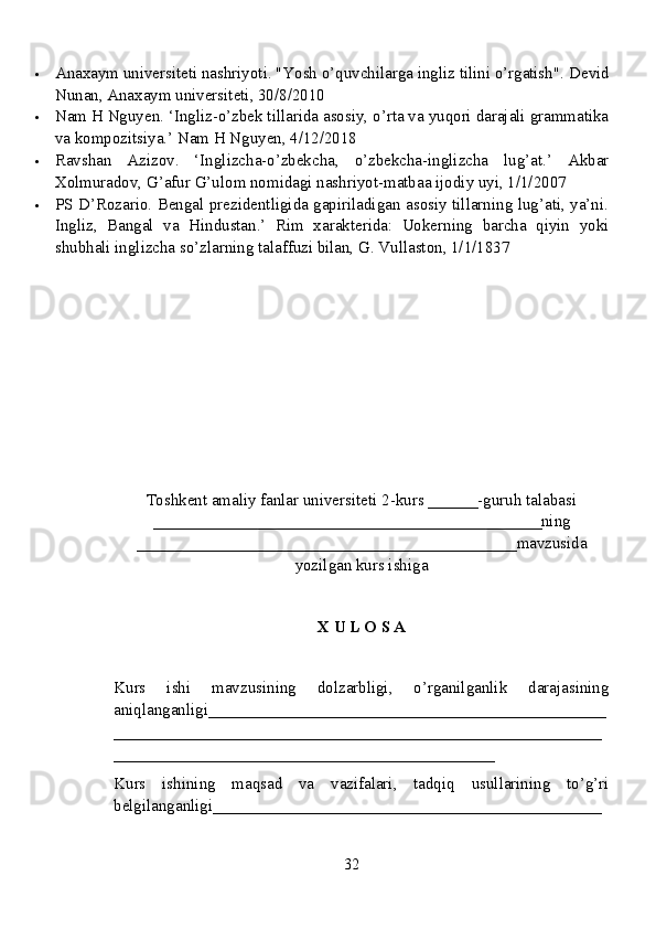  Anaxaym universiteti nashriyoti. "Yosh o’quvchilarga ingliz tilini o’rgatish".  Devid
Nunan, Anaxaym universiteti, 30/8/2010
 Nam H Nguyen. ‘Ingliz-o’zbek tillarida asosiy, o’rta va yuqori darajali grammatika
va kompozitsiya.’ Nam H Nguyen, 4/12/2018
 Ravshan   Azizov.   ‘Inglizcha-o’zbekcha,   o’zbekcha-inglizcha   lug’at.’   Akbar
Xolmuradov, G’afur G’ulom nomidagi nashriyot-matbaa ijodiy uyi, 1/1/2007
 PS D’Rozario. Bengal prezidentligida gapiriladigan asosiy tillarning lug’ati, ya’ni.
Ingliz,   Bangal   va   Hindustan.’   Rim   xarakterida:   Uokerning   barcha   qiyin   yoki
shubhali inglizcha so’zlarning talaffuzi bilan, G. Vullaston, 1/1/1837
Toshkent amaliy fanlar universiteti  2-kurs  ______ -guruh talabasi
_______________________________________________ ning
______________________________________________ mavzusida
yozilgan kurs ishiga
X U L O S A
Kurs   ishi   mavzusining   dolzarbligi,   o’rganilganlik   darajasining
aniqlanganligi_ _______________________________________________
___________________________________________________________
______________________________________________
Kurs   ishining   maqsad   va   vazifalari,   tadqiq   usullarining   to’g’ri
belgilanganligi _______________________________________________
32 