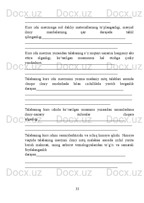 ___________________________________________________________
_______________________________________________
Kurs   ishi   mavzusiga   oid   daliliy   materiallarning   to’planganligi,   mavjud
ilmiy   manbalarning   qay   darajada   tahlil
qilinganligi_________ _____________________________________
___________________________________________________________
___________________________________________________
Kurs ishi mavzusi yuzasidan talabaning o’z nuqtayi nazarini haqqoniy aks
ettira   olganligi,   ko’tarilgan   muammoni   hal   etishga   ijodiy
yondashuvi________________________________________
______ _____________________________________________________
___________________________________________________
Talabaning   kurs   ishi   mavzusini   yozma   madaniy   nutq   talablari   asosida
chuqur   ilmiy   mushohada   bilan   izchillikda   yoritib   berganlik
darajasi________________________________________________
____________ _______________________________________________
___________________________________________________________
_______________________________________________
Talabaning   kurs   ishida   ko’rarilgan   muammo   yuzasidan   umumlashma
ilmiy-nazariy   xulosalar   chiqara
olganligi ________________________________________________
___________________________________________________________
___________________________________________________
Talabaning  kurs ishini rasmiylashtirishi va ochiq himoya  qilishi.   Himoya
vaqtida   talabaning   mavzuni   ilmiy   nutq   malakasi   asosida   izchil   yorita
berish   mahorati,   uning   axborot   texnologiyalaridan   to’g’ri   va   samarali
foydalanganlik
darajasi_________________________________________________
___________________________________________________________
___________________________________________________
33 