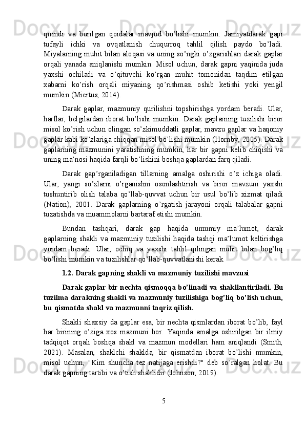 qirindi   va   burilgan   qoidalar   mavjud   bo’lishi   mumkin.   Jamiyatdarak   gapi
tufayli   ichki   va   ovqatlanish   chuqurroq   tahlil   qilish   paydo   bo’ladi.
Miyalarning muhit bilan aloqasi va uning so’ngki o’zgarishlari darak gaplar
orqali   yanada   aniqlanishi   mumkin.   Misol   uchun,   darak   gapni   yaqinida   juda
yaxshi   ochiladi   va   o’qituvchi   ko’rgan   muhit   tomonidan   taqdim   etilgan
xabarni   ko’rish   orqali   miyaning   qo’rishmasi   oshib   ketishi   yoki   yengil
mumkin (Miertus, 2014).
Darak   gaplar,   mazmuniy   qurilishni   topshirishga   yordam   beradi.   Ular,
harflar,   belgilardan   iborat   bo’lishi   mumkin.   Darak   gaplarning   tuzilishi   biror
misol ko’rish uchun olingan so’zkimuddatli gaplar, mavzu gaplar va haqoniy
gaplar kabi ko’zlariga chiqqan misol bo’lishi mumkin (Hornby, 2005). Darak
gaplarning  mazmunini yaratishning  mumkin,  har  bir gapni  kelib chiqishi  va
uning ma’nosi haqida farqli bo’lishini boshqa gaplardan farq qiladi.
Darak   gap’rganiladigan   tillarning   amalga   oshirishi   o’z   ichiga   oladi.
Ular,   yangi   so’zlarni   o’rganishni   osonlashtirish   va   biror   mavzuni   yaxshi
tushuntirib   olish   talaba   qo’llab-quvvat   uchun   bir   usul   bo’lib   xizmat   qiladi
(Nation),   2001.   Darak   gaplarning   o’rgatish   jarayoni   orqali   talabalar   gapni
tuzatishda va muammolarni bartaraf etishi mumkin.
Bundan   tashqari,   darak   gap   haqida   umumiy   ma’lumot,   darak
gaplarning   shakli   va   mazmuniy   tuzilishi   haqida   tashqi   ma’lumot   keltirishga
yordam   beradi.   Ular,   ochiq   va   yaxshi   tahlil   qilingan   muhit   bilan   bog’liq
bo’lishi mumkin va tuzilishlar qo’llab-quvvatlanishi kerak.
1.2. Darak gapning shakli va mazmuniy tuzilishi mavzusi
Darak gaplar bir nechta qismoqqa bo’linadi va shakllantiriladi. Bu
tuzilma darakning shakli va mazmuniy tuzilishiga bog’liq bo’lish uchun,
bu qismatda shakl va mazmunni taqriz qilish.
Shakli   shaxsiy   da   gaplar   esa,   bir   nechta   qismlardan   iborat   bo’lib,   fayl
har   birining   o’ziga   xos   mazmuni   bor.   Yaqinda   amalga   oshirilgan   bir   ilmiy
tadqiqot   orqali   boshqa   shakl   va   mazmun   modellari   ham   aniqlandi   (Smith,
2021).   Masalan,   shaklchi   shaklda,   bir   qismatdan   iborat   bo’lishi   mumkin,
misol   uchun,   "Kim   shuncha   tez   natijaga   erishdi?"   deb   so’ralgan   holat.   Bu
darak gapning tartibi va o’tish shaklidir (Johnson, 2019).
5 