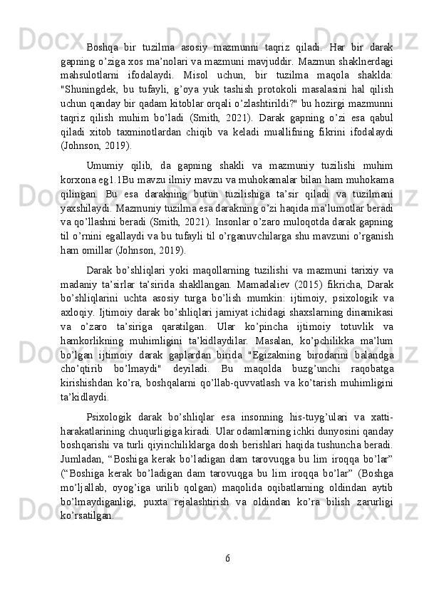 Boshqa   bir   tuzilma   asosiy   mazmunni   taqriz   qiladi.   Har   bir   darak
gapning o’ziga xos ma’nolari va mazmuni mavjuddir. Mazmun shaklnerdagi
mahsulotlarni   ifodalaydi.   Misol   uchun,   bir   tuzilma   maqola   shaklda:
"Shuningdek,   bu   tufayli,   g’oya   yuk   tashish   protokoli   masalasini   hal   qilish
uchun qanday bir qadam kitoblar orqali o’zlashtirildi?" bu hozirgi mazmunni
taqriz   qilish   muhim   bo’ladi   (Smith,   2021).   Darak   gapning   o’zi   esa   qabul
qiladi   xitob   taxminotlardan   chiqib   va   keladi   muallifning   fikrini   ifodalaydi
(Johnson, 2019).
Umumiy   qilib,   da   gapning   shakli   va   mazmuniy   tuzilishi   muhim
korxona eg1.1Bu mavzu ilmiy mavzu va muhokamalar bilan ham muhokama
qilingan.   Bu   esa   darakning   butun   tuzilishiga   ta’sir   qiladi   va   tuzilmani
yaxshilaydi. Mazmuniy tuzilma esa darakning o’zi haqida ma’lumotlar beradi
va qo’llashni beradi (Smith, 2021). Insonlar o’zaro muloqotda darak gapning
til o’rnini egallaydi va bu tufayli til o’rganuvchilarga shu mavzuni o’rganish
ham omillar (Johnson, 2019).
Darak   bo’shliqlari   yoki   maqollarning   tuzilishi   va   mazmuni   tarixiy   va
madaniy   ta’sirlar   ta’sirida   shakllangan.   Mamadaliev   (2015)   fikricha,   Darak
bo’shliqlarini   uchta   asosiy   turga   bo’lish   mumkin:   ijtimoiy,   psixologik   va
axloqiy. Ijtimoiy darak bo’shliqlari jamiyat ichidagi shaxslarning dinamikasi
va   o’zaro   ta’siriga   qaratilgan.   Ular   ko’pincha   ijtimoiy   totuvlik   va
hamkorlikning   muhimligini   ta’kidlaydilar.   Masalan,   ko’pchilikka   ma’lum
bo’lgan   ijtimoiy   darak   gaplardan   birida   "Egizakning   birodarini   balandga
cho’qtirib   bo’lmaydi"   deyiladi.   Bu   maqolda   buzg’unchi   raqobatga
kirishishdan   ko’ra,   boshqalarni   qo’llab-quvvatlash   va   ko’tarish   muhimligini
ta’kidlaydi.
Psixologik   darak   bo’shliqlar   esa   insonning   his-tuyg’ulari   va   xatti-
harakatlarining chuqurligiga kiradi. Ular odamlarning ichki dunyosini qanday
boshqarishi va turli qiyinchiliklarga dosh berishlari haqida tushuncha beradi.
Jumladan,   “Boshiga   kerak   bo’ladigan   dam   tarovuqga   bu   lim   iroqqa   bo’lar”
(“Boshiga   kerak   bo’ladigan   dam   tarovuqga   bu   lim   iroqqa   bo’lar”   (Boshga
mo’ljallab,   oyog’iga   urilib   qolgan)   maqolida   oqibatlarning   oldindan   aytib
bo’lmaydiganligi,   puxta   rejalashtirish   va   oldindan   ko’ra   bilish   zarurligi
ko’rsatilgan.
6