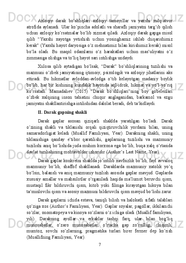 Axloqiy   darak   bo’shliqlari   axloqiy   tamoyillar   va   yaxshi   xulq-atvor
atrofida aylanadi. Ular ko’pincha adolatli va sharafli jamiyatni targ’ib qilish
uchun axloqiy ko’rsatmalar bo’lib xizmat qiladi. Axloqiy darak gapga misol
qilib   “Yaxshi   xayotga   yetishish   uchun   yosinghamiz   ishlab   chiqarishimiz
kerak” (Yaxshi hayot daryosiga o’z mehnatimiz bilan kirishimiz kerak) misol
bo’la   oladi.   Bu   maqol   odamlarni   o’z   harakatlari   uchun   mas’uliyatni   o’z
zimmasiga olishga va to’liq hayot sari intilishga undaydi.
Xulosa   qilib   aytadigan   bo’lsak,   “Darak”   bo’shliqlarining   tuzilishi   va
mazmuni   o’zbek   jamiyatining   ijtimoiy,   psixologik   va   axloqiy   jihatlarini   aks
ettiradi.   Bu   hikmatlar   avloddan-avlodga   o’tib   kelayotgan   madaniy   boylik
bo’lib,   har   bir   kishining   kundalik   hayotida   aql-idrok,   hikmat   va   yo’l-yo’riq
ko’rsatadi.   Mamadaliev   (2015)   “Darak   bo’shliqlari”ning   boy   gobelenlari
o’zbek   xalqining   inson   tabiatini   chuqur   anglaganidan,   barkamol   va   ezgu
jamiyatni shakllantirishga intilishidan dalolat beradi, deb ta’kidlaydi.
II. Darak gapning shakli
Darak   gaplar   asosan   qiziqarli   shaklda   yaratilgan   bo’ladi.   Darak
o’zining   shakli   va   tiklanishi   orqali   qiziqtiruvchilik   yordami   bilan,   uning
samaradorligiat   keladi   (Muallif   Familiyasi,   Year).   Darakning   shakli,   uning
tiklanishiga   qanday   e’tibor   qaratilishi,   gaplarning   tuzilishi   va   mazmuniy
tuzilishi aniq bo’lishida juda muhim korxona ega bo’lib, buqa xalq o’rtasida
davlat tuzilishining mohtavoldor izhoridir (Author’s Last Name, Year).
Darak gaplar konkretni shaklda jo’intilib xavfsizlik bo’lib, fayl avvaloq
mazmuniy   bo’lib,   shaffof   shakllanadi.   Daraklarda   mazmuniy   xatolik   yo’q
bo’lsin, balansli va aniq mazmuniy tuzilish asosida gaplar mavjud. Gaplarda
xususiy  amallar  va  mahsulotlar  o’rganiladi  haqida  ma’lumot  beruvchi  qism,
mustaqil   fikr   bildiruvchi   qism,   kitob   yoki   filmga   kirayotgan   hikoya   bilan
ta’minlovchi qism va asosiy mazmuni bildiruvchi qism mavjud bo’lishi zarur.
Darak gaplarni ichida estava, taniqli bilish va halokatli sifatli talablari
qo’ziga xos (Author’s Familiyasi, Year). Gaplar soyalar, pagollar, ikkilamchi
so’zlar, onomatopeya va kinoya so’zlarni o’z ichiga oladi (Muallif familiyasi,
yili).   Darakning   ayollar   va   erkaklar   tashqi   farq,   ular   bilan   bog’liq
munosabatlar,   o’zaro   munosabatlar,   o’rtacha   gap   zo’rsilligi,   chiqimli,
mumtoz,   sovchi   so’zlarning,   pragmatika   turlari   birer   fermer   dep   ko’rish
(Muallifning Familiyasi, Year).
7 