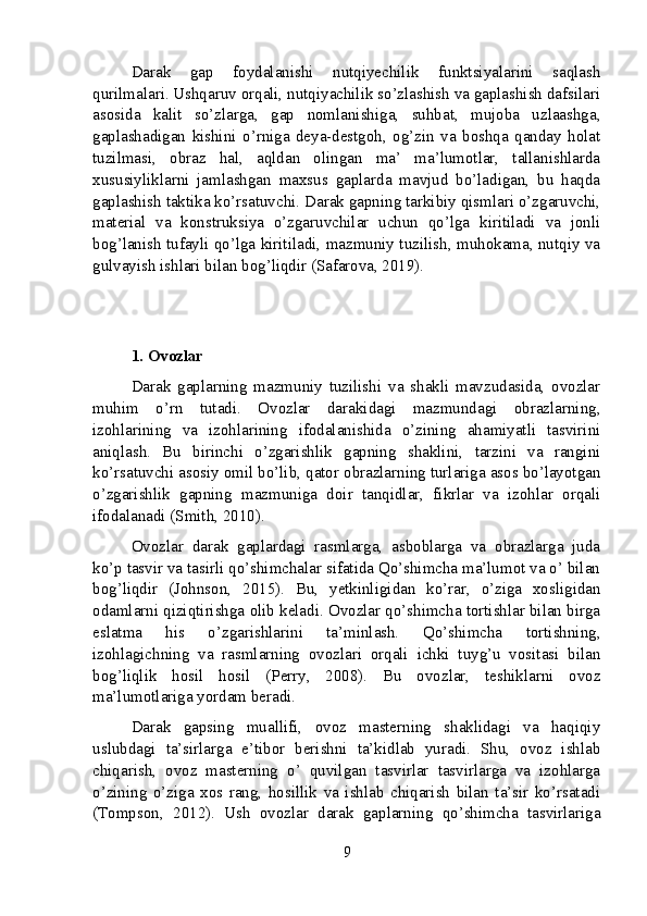 Darak   gap   foydalanishi   nutqiyechilik   funktsiyalarini   saqlash
qurilmalari. Ushqaruv orqali, nutqiyachilik so’zlashish va gaplashish dafsilari
asosida   kalit   so’zlarga,   gap   nomlanishiga,   suhbat,   mujoba   uzlaashga,
gaplashadigan   kishini   o’rniga   deya-destgoh,   og’zin   va   boshqa   qanday   holat
tuzilmasi,   obraz   hal,   aqldan   olingan   ma’   ma’lumotlar,   tallanishlarda
xususiyliklarni   jamlashgan   maxsus   gaplarda   mavjud   bo’ladigan,   bu   haqda
gaplashish taktika ko’rsatuvchi. Darak gapning tarkibiy qismlari o’zgaruvchi,
material   va   konstruksiya   o’zgaruvchilar   uchun   qo’lga   kiritiladi   va   jonli
bog’lanish tufayli qo’lga kiritiladi, mazmuniy tuzilish, muhokama, nutqiy va
gulvayish ishlari bilan bog’liqdir (Safarova, 2019).
1. Ovozlar
Darak   gaplarning   mazmuniy   tuzilishi   va   shakli   mavzudasida,   ovozlar
muhim   o’rn   tutadi.   Ovozlar   darakidagi   mazmundagi   obrazlarning,
izohlarining   va   izohlarining   ifodalanishida   o’zining   ahamiyatli   tasvirini
aniqlash.   Bu   birinchi   o’zgarishlik   gapning   shaklini,   tarzini   va   rangini
ko’rsatuvchi asosiy omil bo’lib, qator obrazlarning turlariga asos bo’layotgan
o’zgarishlik   gapning   mazmuniga   doir   tanqidlar,   fikrlar   va   izohlar   orqali
ifodalanadi (Smith, 2010).
Ovozlar   darak   gaplardagi   rasmlarga,   asboblarga   va   obrazlarga   juda
ko’p tasvir va tasirli qo’shimchalar sifatida Qo’shimcha ma’lumot va o’ bilan
bog’liqdir   (Johnson,   2015).   Bu,   yetkinligidan   ko’rar,   o’ziga   xosligidan
odamlarni qiziqtirishga olib keladi. Ovozlar qo’shimcha tortishlar bilan birga
eslatma   his   o’zgarishlarini   ta’minlash.   Qo’shimcha   tortishning,
izohlagichning   va   rasmlarning   ovozlari   orqali   ichki   tuyg’u   vositasi   bilan
bog’liqlik   hosil   hosil   (Perry,   2008).   Bu   ovozlar,   teshiklarni   ovoz
ma’lumotlariga yordam beradi.
Darak   gapsing   muallifi,   ovoz   masterning   shaklidagi   va   haqiqiy
uslubdagi   ta’sirlarga   e’tibor   berishni   ta’kidlab   yuradi.   Shu,   ovoz   ishlab
chiqarish,   ovoz   masterning   o’   quvilgan   tasvirlar   tasvirlarga   va   izohlarga
o’zining   o’ziga   xos   rang,   hosillik   va   ishlab   chiqarish   bilan   ta’sir   ko’rsatadi
(Tompson,   2012).   Ush   ovozlar   darak   gaplarning   qo’shimcha   tasvirlariga
9