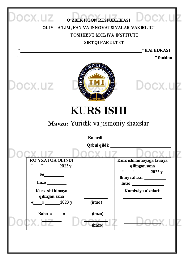 O ZBEKISTON RESPUBLIKASIʻ
OLIY TA’LIM , FAN VA INNOVATSIYALAR VAZIRLIGI
TOSHKENT  MOLIYA INSTITUTI
SIRTQI FAKULTET
“________________________________________________________”  KAFEDRASI
“ _______________________________________________________________ ” fanidan
               
KURS ISHI
Маvzu:   Yuridik va jismoniy shaxslar
Bajardi:_______________________________
Qabul qildi: ____________________________
RO’YXATGA OLINDI
“ ____ ”  _______20 23  y.
№_________
Imzo _________ Kurs ishi himoya ga tavsiya
qilingan sana
“____” _______20 23  y.
Ilmiy rahbar __ ________
Imzo _______________
Kurs ishi himoya
qilingan sana
 «____» _______202 3   y .
Baho   « _____ »
_________ ___________
  ( imzo )
       _ _ _________
              ( imzo )
___________
              ( imzo ) Komissiya a’zolari :
__________________
_________________ _
_________________ 