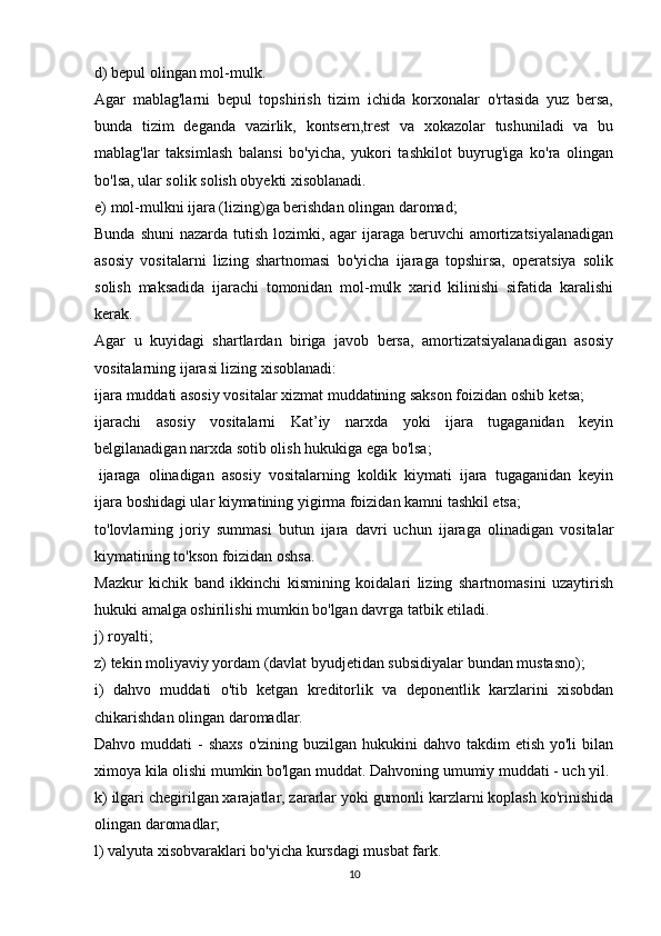 d) bepul olingan mol-mulk.
Agar   mablag'larni   bepul   topshirish   tizim   ichida   korxonalar   o'rtasida   yuz   bersa,
bunda   tizim   deganda   vazirlik,   kontsern,trest   va   xokazolar   tushuniladi   va   bu
mablag'lar   taksimlash   balansi   bo'yicha,   yukori   tashkilot   buyrug'iga   ko'ra   olingan
bo'lsa, ular solik solish obyekti xisoblanadi.
e) mol-mulkni ijara (lizing)ga berishdan olingan daromad;
Bunda shuni  nazarda tutish lozimki, agar ijaraga beruvchi  amortizatsiyalanadigan
asosiy   vositalarni   lizing   shartnomasi   bo'yicha   ijaraga   topshirsa,   operatsiya   solik
solish   maksadida   ijarachi   tomonidan   mol-mulk   xarid   kilinishi   sifatida   karalishi
kerak.
Agar   u   kuyidagi   shartlardan   biriga   javob   bersa,   amortizatsiyalanadigan   asosiy
vositalarning ijarasi lizing xisoblanadi:
ijara muddati asosiy vositalar xizmat muddatining sakson foizidan oshib ketsa;
ijarachi   asosiy   vositalarni   Kat’iy   narxda   yoki   ijara   tugaganidan   keyin
belgilanadigan narxda sotib olish hukukiga ega bo'lsa;
  ijaraga   olinadigan   asosiy   vositalarning   koldik   kiymati   ijara   tugaganidan   keyin
ijara boshidagi ular kiymatining yigirma foizidan kamni tashkil etsa;
to'lovlarning   joriy   summasi   butun   ijara   davri   uchun   ijaraga   olinadigan   vositalar
kiymatining to'kson foizidan oshsa.
Mazkur   kichik   band   ikkinchi   kismining   koidalari   lizing   shartnomasini   uzaytirish
hukuki amalga oshirilishi mumkin bo'lgan davrga tatbik etiladi.
j) royalti;
z) tekin moliyaviy yordam (davlat byudjetidan subsidiyalar bundan mustasno);
i)   dahvo   muddati   o'tib   ketgan   kreditorlik   va   deponentlik   karzlarini   xisobdan
chikarishdan olingan daromadlar.
Dahvo muddati  -  shaxs  o'zining buzilgan hukukini  dahvo takdim  etish  yo'li  bilan
ximoya kila olishi mumkin bo'lgan muddat. Dahvoning umumiy muddati - uch yil.
k) ilgari chegirilgan xarajatlar, zararlar yoki gumonli karzlarni koplash ko'rinishida
olingan daromadlar;
l) valyuta xisobvaraklari bo'yicha kursdagi musbat fark.
10