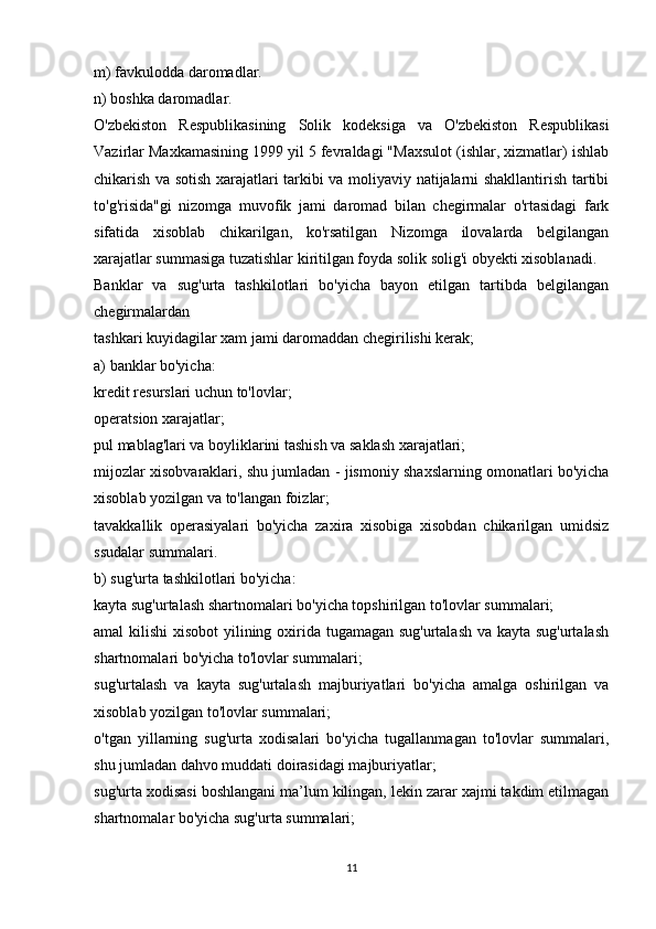 m) favkulodda daromadlar.
n) boshka daromadlar.
O'zbekiston   Respublikasining   Solik   kodeksiga   va   O'zbekiston   Respublikasi
Vazirlar Maxkamasining 1999 yil 5 fevraldagi "Maxsulot (ishlar, xizmatlar) ishlab
chikarish va sotish xarajatlari tarkibi va moliyaviy natijalarni shakllantirish tartibi
to'g'risida"gi   nizomga   muvofik   jami   daromad   bilan   chegirmalar   o'rtasidagi   fark
sifatida   xisoblab   chikarilgan,   ko'rsatilgan   Nizomga   ilovalarda   belgilangan
xarajatlar summasiga tuzatishlar kiritilgan foyda solik solig'i obyekti xisoblanadi.
Banklar   va   sug'urta   tashkilotlari   bo'yicha   bayon   etilgan   tartibda   belgilangan
chegirmalardan
tashkari kuyidagilar xam jami daromaddan chegirilishi kerak;
a) banklar bo'yicha:
kredit resurslari uchun to'lovlar;
operatsion xarajatlar;
pul mablag'lari va boyliklarini tashish va saklash xarajatlari;
mijozlar xisobvaraklari, shu jumladan - jismoniy shaxslarning omonatlari bo'yicha
xisoblab yozilgan va to'langan foizlar;
tavakkallik   operasiyalari   bo'yicha   zaxira   xisobiga   xisobdan   chikarilgan   umidsiz
ssudalar summalari.
b) sug'urta tashkilotlari bo'yicha:
kayta sug'urtalash shartnomalari bo'yicha topshirilgan to'lovlar summalari;
amal kilishi  xisobot  yilining oxirida tugamagan sug'urtalash  va kayta sug'urtalash
shartnomalari bo'yicha to'lovlar summalari;
sug'urtalash   va   kayta   sug'urtalash   majburiyatlari   bo'yicha   amalga   oshirilgan   va
xisoblab yozilgan to'lovlar summalari;
o'tgan   yillarning   sug'urta   xodisalari   bo'yicha   tugallanmagan   to'lovlar   summalari,
shu jumladan dahvo muddati doirasidagi majburiyatlar;
sug'urta xodisasi boshlangani ma’lum kilingan, lekin zarar xajmi takdim etilmagan
shartnomalar bo'yicha sug'urta summalari;
11