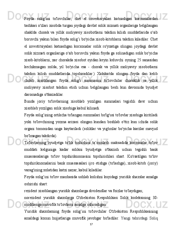 Foyda   solig’ini   to'lovchilar,   chet   el   investisiyalari   katnashgan   korxonalardan
tashkari o'zlari xisobda turgan joydagi davlat solik xizmati organlariga belgilangan
shaklda   chorak   va   yillik   moliyaviy   xisobotlarni   takdim   kilish   muddatlarida   o'sib
boruvchi yakun bilan foyda solig’i bo'yicha xisob-kitoblarni takdim kiladilar. Chet
el   investitsiyalari   katnashgan   korxonalar   solik   ro'yxatiga   olingan   joydagi   davlat
solik xizmati organlariga o'sib boruvchi yakun foyda ga solinadigan solik bo'yicha
xisob-kitoblarni, xar chorakda xisobot oyidan keyin keluvchi oyning 25 sanasidan
kechikmagan   xolda,   yil   bo'yicha   esa   -   chorak   va   yillik   moliyaviy   xisobotlarni
takdim   kilish   muddatlarida   topshiradilar.)   Xakikatda   olingan   foyda   dan   kelib
chikib   xisoblangan   foyda   solig’i   summasini   to'lovchilar   choraklik   va   yillik
moliyaviy   xisobot   takdim   etish   uchun   belgilangan   besh   kun   davomida   byudjet
daromadiga o'tkazadilar.
Bunda   joriy   to'lovlarning   xisoblab   yozilgan   summalari   tegishli   davr   uchun
xisoblab yozilgan solik xisobiga kabul kilinadi.
Foyda solig’ining ortikcha to'langan summalari bo'lg'usi to'lovlar xisobiga kiritiladi
yoki   to'lovchining   yozma   arizasi   olingan   kundan   boshlab   o'ttiz   kun   ichida   solik
organi   tomonidan   unga   kaytariladi   (soliklar   va   yig'imlar   bo'yicha   karzlar   mavjud
bo'lmagan takdirda).
To'lovlarning   byudjetga   to'lik   tushishini   ta’minlash   maksadida   korxonalar   to'lov
muddati   kelguniga   kadar   solikni   byudjetga   o'tkazish   uchun   tegishli   bank
muassasalariga   to'lov   topshiriknomasini   topshirishlari   shart.   Ko'rsatilgan   to'lov
topshiriknomalarini   bank   muassasalari   ijro   etishga   (to'lashga),   xisob-kitob   (joriy)
varag'ining xolatidan katxi nazar, kabul kiladilar.
Foyda solig’ini to'lov manbasida ushlab kolishni kuyidagi yuridik shaxslar amalga
oshirishi shart:
rezident xisoblangan yuridik shaxslarga dividendlar va foizlar to'laydigan;
norezident   yuridik   shaxslarga   O'zbekiston   Respublikasi   Solik   kodeksining   30-
moddasiga muvofik to'lovlarni amalga oshiradigan.
Yuridik   shaxslarning   foyda   solig’ini   to'lovchilar   O'zbekiston   Respublikasining
amaldagi   konun   hujjatlariga   muvofik   javobgar   bo'ladilar.   Yangi   tahrirdagi   Soliq
17 