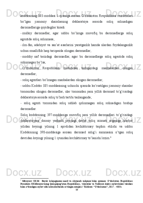 kodeksining 393-moddasi 1-qismiga asosan  O’zbekiston Respublikasi  rezidentlari
bo’lgan   jismoniy   shaxslarning   deklaratsiya   asosida   soliq   solinadigan
daromadlariga quyidagilar kiradi:
-   mulkiy   daromadlar,   agar   ushbu   bo’limga   muvofiq   bu   daromadlarga   soliq
agentida soliq solinmasa;
-   ilm-fan,   adabiyot   va   san’at   asarlarini   yaratganlik   hamda   ulardan   foydalanganlik
uchun mualliflik haqi tariqasida olingan daromadlar;
-   moddiy   naf   tarzidagi   daromadlar,   agar   bu   daromadlarga   soliq   agentida   soliq
solinmagan bo’lsa;
-   O’zbekiston   Respublikasi   hududidan   tashqaridagi   manbalardan   olingan
daromadlar;
- soliq agentlari bo’lmagan manbalardan olingan daromadlar;
-   ushbu Kodeks 385-moddasining uchinchi qismida ko’rsatilgan jismoniy shaxslar
tomonidan   olingan   daromadlar,   ular   tomonidan   jami   yillik   daromad   to’g’risidagi
deklaratsiya asosida soliq to’lash tartibi tanlanganda;
-   soliq   agenti   tomonidan   soliq   ushlab   qolinmagan   soliq   solinadigan   boshqa
daromadlar.
Soliq   kodeksining   397-moddasiga   muvofiq   jami   yillik   daromadlari   to’g’risidagi
deklaratsiyani   doimiy   yashash   joyidagi   davlat   soliq   xizmati   organiga   hisobot
yilidan   keyingi   yilning   1   aprelidan   kechiktirmay   taqdim   etilishi   va   ushbu
Kodeksining   398-moddasiga   asosan   daromad   solig’i   summasini   o’tgan   soliq
davridan keyingi yilning 1 iyunidan kechiktirmay to’lanishi lozim. 3
3
  Mirziyoev   SH.M.     Buyuk   kelajagimizni   mard   va   oliyjanob   xalqimiz   bilan   quramiz.   O‘zbekiston   Respublikasi
Prezidenti SH.Mirziyoevning Qoraqalpog‘iston Respublikasi,   viloyatlar va Toshkent shahri saylovchilari vakillari
bilan o‘tkazilgan saylov oldi uchrashuvlarida so‘zlagan nutqlari / Toshkent: “O‘zbekiston”, 2017. - 488 b. 
18