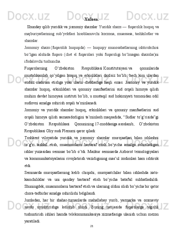 Xulosa.
   Shunday qilib yuridik va jismoniy shaxslar   Yuridik shaxs   — fuqarolik huquq va
majburiyatlarining   sub yektlari   hisoblanuvchi   korxona,   muassasa,   tashkilotlar   vaʼ
shaxslar.  
Jismoniy   shaxs   (fuqarolik   huquqida)   —   huquqiy   munosabatlarning   ishtirokchisi
bo lgan   alohida   fuqaro   (chet   el   fuqarolari   yoki   fuqaroligi   bo lmagan   shaxslar)ni	
ʻ ʻ
ifodalovchi tushuncha.
Fuqarolarning   O’zbekiston   Respublikasi   Konstitutsiyasi   va   qonunlarida
mustahkamlab   qo’yilgan   huquq   va   erkinliklari   daxlsiz   bo’lib,   hech   kim   ulardan
sudsiz   mahrum   etishga   yoki   ularni   cheklashga   haqli   emas.   Jismoniy   va   yuridik
shaxslar   huquq,   erkinliklari   va   qonuniy   manfaatlarini   sud   orqali   himoya   qilish
muhim davlat himoyasi instituti bo’lib, u mustaqil sud hokimiyati tomonidan odil
sudlovni amalga oshirish orqali ta’minlanadi.
Jismoniy   va   yuridik   shaxslar   huquq,   erkinliklari   va   qonuniy   manfaatlarini   sud
orqali himoya qilish samaradorligini ta’minlash maqsadida, “Sudlar to’g’risida”gi
O’zbekiston   Respublikasi   Qonunining   17-moddasiga   asoslanib,   O’zbekiston
Respublikasi Oliy sudi Plenumi qaror qiladi:
Toshkent   viloyatida   yuridik   va   jismoniy   shaxslar   murojaatlari   bilan   ishlashni
to’g’ri   tashkil   etish,   muammolarni   bartaraf   etish   bo’yicha   amalga   oshiriladigan
ishlar   yuzasidan   seminar   bo’lib  o’tdi.   Mazkur   seminarda   Axborot   texnologiyalari
va  kommunikatsiyalarini   rivojlatirish  vazirligining  mas’ul   xodimlari  ham  ishtirok
etdi.
Seminarda   murojaatlarning   kelib   chiqishi,   murojaatchilar   bilan   ishlashda   xato-
kamchiliklar   va   uni   qanday   bartaraf   etish   bo’yicha   batafsil   suhbatlashildi.
Shuningdek, muammolarni bartaraf etish va ularning oldini olish bo’yicha bir qator
chora-tadbirlar amalga oshirilishi belgilandi. 
Jumladan,   har   bir   shahar-tumanlarda   mahallabay   yurib,   yarmarka   va   ommaviy
savdo   uyushtirishga   kelishib   olindi.   Buning   natijasida   fuqarolarga   tegishli
tushuntirish   ishlari   hamda   telekommunikasiya   xizmatlariga   ulanish   uchun   mezon
yaratiladi.
21 