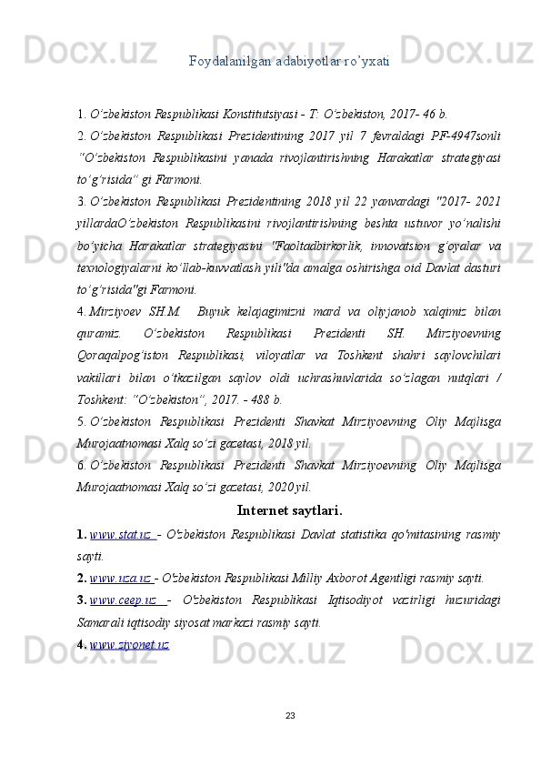 Foydalanilgan adabiyotlar ro’yxati
1. O’zbekiston Respublikasi Konstitutsiyasi - T: O’zbekiston, 2017- 46 b. 
2. O’zbekiston   Respublikasi   Prezidentining   2017   yil   7   fevraldagi   PF-4947sonli
“O’zbekiston   Respublikasini   yanada   rivojlantirishning   Harakatlar   strategiyasi
to’g’risida” gi Farmoni. 
3. O’zbekiston   Respublikasi   Prezidentining   2018   yil   22   yanvardagi   "2017-   2021
yillardaO’zbekiston   Respublikasini   rivojlantirishning   beshta   ustuvor   yo’nalishi
bo’yicha   Harakatlar   strategiyasini   "Faoltadbirkorlik,   innovatsion   g’oyalar   va
texnologiyalarni  ko’llab-kuvvatlash  yili"da  amalga  oshirishga  oid  Davlat  dasturi
to’g’risida"gi Farmoni. 
4. Mirziyoev   SH.M.     Buyuk   kelajagimizni   mard   va   oliyjanob   xalqimiz   bilan
quramiz.   O’zbekiston   Respublikasi   Prezidenti   SH.   Mirziyoevning
Qoraqalpog’iston   Respublikasi,   viloyatlar   va   Toshkent   shahri   saylovchilari
vakillari   bilan   o’tkazilgan   saylov   oldi   uchrashuvlarida   so’zlagan   nutqlari   /
Toshkent: “O’zbekiston”, 2017. - 488 b. 
5. O’zbekiston   Respublikasi   Prezidenti   Shavkat   Mirziyoevning   Oliy   Majlisga
Murojaatnomasi Xalq so’zi gazetasi, 2018 yil. 
6. O’zbekiston   Respublikasi   Prezidenti   Shavkat   Mirziyoevning   Oliy   Majlisga
Murojaatnomasi Xalq so’zi gazetasi, 2020 yil. 
Internet saytlari.
1. www.stat.uz      -   O'zbekiston   Respublikasi   Davlat   statistika   qo'mitasining   rasmiy
sayti. 
2. www.uza.uz     -  O'zbekiston Respublikasi Milliy Axborot Agentligi rasmiy sayti. 
3. www.ceep.uz      -   O'zbekiston   Respublikasi   Iqtisodiyot   vazirligi   huzuridagi
Samarali iqtisodiy siyosat markazi rasmiy sayti. 
4. www.ziyonet.uz       
23 