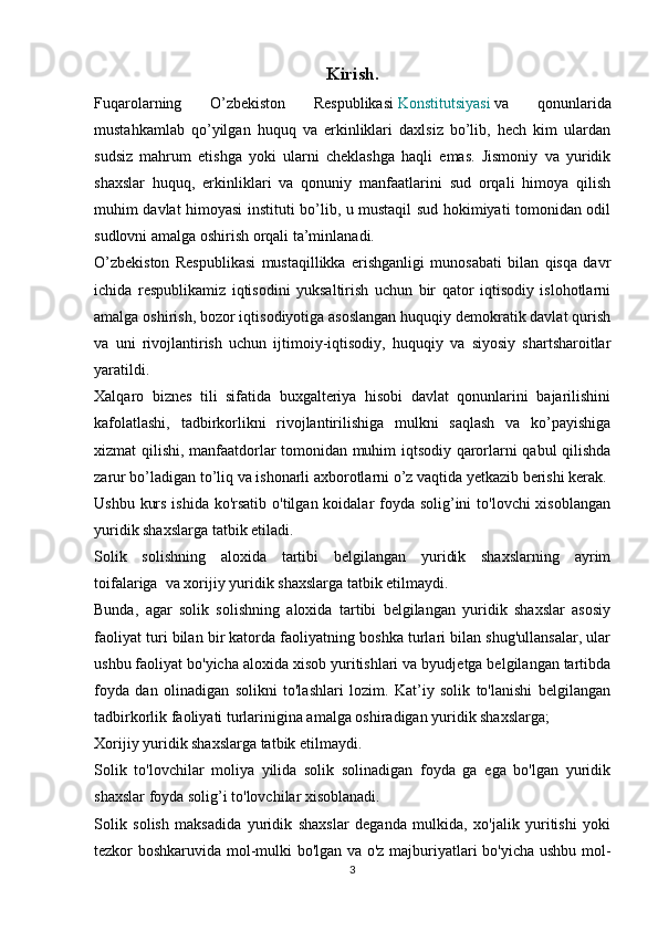 Kirish.
Fuqarolarning   O’zbekiston   Respublikasi   Konstitutsiyasi   va   qonunlarida
mustahkamlab   qo’yilgan   huquq   va   erkinliklari   daxlsiz   bo’lib,   hech   kim   ulardan
sudsiz   mahrum   etishga   yoki   ularni   cheklashga   haqli   emas.   Jismoniy   va   yuridik
shaxslar   huquq,   erkinliklari   va   qonuniy   manfaatlarini   sud   orqali   himoya   qilish
muhim davlat himoyasi instituti bo’lib, u mustaqil sud hokimiyati tomonidan odil
sudlovni amalga oshirish orqali ta’minlanadi.
O’zbekiston   Respublikasi   mustaqillikka   erishganligi   munosabati   bilan   qisqa   davr
ichida   respublikamiz   iqtisodini   yuksaltirish   uchun   bir   qator   iqtisodiy   islohotlarni
amalga oshirish, bozor iqtisodiyotiga asoslangan huquqiy demokratik davlat qurish
va   uni   rivojlantirish   uchun   ijtimoiy-iqtisodiy,   huquqiy   va   siyosiy   shartsharoitlar
yaratildi. 
Xalqaro   biznes   tili   sifatida   buxgalteriya   hisobi   davlat   qonunlarini   bajarilishini
kafolatlashi,   tadbirkorlikni   rivojlantirilishiga   mulkni   saqlash   va   ko’payishiga
xizmat qilishi, manfaatdorlar tomonidan muhim iqtsodiy qarorlarni qabul qilishda
zarur bo’ladigan to’liq va ishonarli axborotlarni o’z vaqtida yetkazib berishi kerak.  
Ushbu kurs ishida ko'rsatib o'tilgan koidalar foyda solig’ini  to'lovchi xisoblangan
yuridik shaxslarga tatbik etiladi.
Solik   solishning   aloxida   tartibi   belgilangan   yuridik   shaxslarning   ayrim
toifalariga     va xorijiy yuridik shaxslarga tatbik etilmaydi.
Bunda,   agar   solik   solishning   aloxida   tartibi   belgilangan   yuridik   shaxslar   asosiy
faoliyat turi bilan bir katorda faoliyatning boshka turlari bilan shug'ullansalar, ular
ushbu faoliyat bo'yicha aloxida xisob yuritishlari va byudjetga belgilangan tartibda
foyda   dan   olinadigan   solikni   to'lashlari   lozim.   Kat’iy   solik   to'lanishi   belgilangan
tadbirkorlik faoliyati turlarinigina amalga oshiradigan yuridik shaxslarga;
Xorijiy yuridik shaxslarga tatbik etilmaydi.
Solik   to'lovchilar   moliya   yilida   solik   solinadigan   foyda   ga   ega   bo'lgan   yuridik
shaxslar foyda solig’i to'lovchilar xisoblanadi.
Solik   solish   maksadida   yuridik   shaxslar   deganda   mulkida,   xo'jalik   yuritishi   yoki
tezkor boshkaruvida mol-mulki bo'lgan va o'z majburiyatlari bo'yicha ushbu mol-
3 