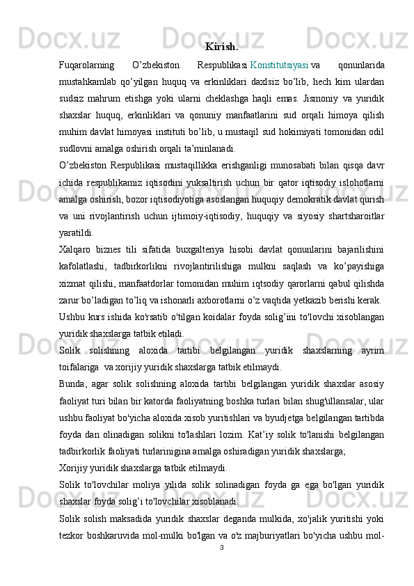 Kirish.
Fuqarolarning   O’zbekiston   Respublikasi   Konstitutsiyasi   va   qonunlarida
mustahkamlab   qo’yilgan   huquq   va   erkinliklari   daxlsiz   bo’lib,   hech   kim   ulardan
sudsiz   mahrum   etishga   yoki   ularni   cheklashga   haqli   emas.   Jismoniy   va   yuridik
shaxslar   huquq,   erkinliklari   va   qonuniy   manfaatlarini   sud   orqali   himoya   qilish
muhim davlat himoyasi instituti bo’lib, u mustaqil sud hokimiyati tomonidan odil
sudlovni amalga oshirish orqali ta’minlanadi.
O’zbekiston   Respublikasi   mustaqillikka   erishganligi   munosabati   bilan   qisqa   davr
ichida   respublikamiz   iqtisodini   yuksaltirish   uchun   bir   qator   iqtisodiy   islohotlarni
amalga oshirish, bozor iqtisodiyotiga asoslangan huquqiy demokratik davlat qurish
va   uni   rivojlantirish   uchun   ijtimoiy-iqtisodiy,   huquqiy   va   siyosiy   shartsharoitlar
yaratildi. 
Xalqaro   biznes   tili   sifatida   buxgalteriya   hisobi   davlat   qonunlarini   bajarilishini
kafolatlashi,   tadbirkorlikni   rivojlantirilishiga   mulkni   saqlash   va   ko’payishiga
xizmat qilishi, manfaatdorlar tomonidan muhim iqtsodiy qarorlarni qabul qilishda
zarur bo’ladigan to’liq va ishonarli axborotlarni o’z vaqtida yetkazib berishi kerak.  
Ushbu kurs ishida ko'rsatib o'tilgan koidalar foyda solig’ini  to'lovchi xisoblangan
yuridik shaxslarga tatbik etiladi.
Solik   solishning   aloxida   tartibi   belgilangan   yuridik   shaxslarning   ayrim
toifalariga     va xorijiy yuridik shaxslarga tatbik etilmaydi.
Bunda,   agar   solik   solishning   aloxida   tartibi   belgilangan   yuridik   shaxslar   asosiy
faoliyat turi bilan bir katorda faoliyatning boshka turlari bilan shug'ullansalar, ular
ushbu faoliyat bo'yicha aloxida xisob yuritishlari va byudjetga belgilangan tartibda
foyda   dan   olinadigan   solikni   to'lashlari   lozim.   Kat’iy   solik   to'lanishi   belgilangan
tadbirkorlik faoliyati turlarinigina amalga oshiradigan yuridik shaxslarga;
Xorijiy yuridik shaxslarga tatbik etilmaydi.
Solik   to'lovchilar   moliya   yilida   solik   solinadigan   foyda   ga   ega   bo'lgan   yuridik
shaxslar foyda solig’i to'lovchilar xisoblanadi.
Solik   solish   maksadida   yuridik   shaxslar   deganda   mulkida,   xo'jalik   yuritishi   yoki
tezkor boshkaruvida mol-mulki bo'lgan va o'z majburiyatlari bo'yicha ushbu mol-
3