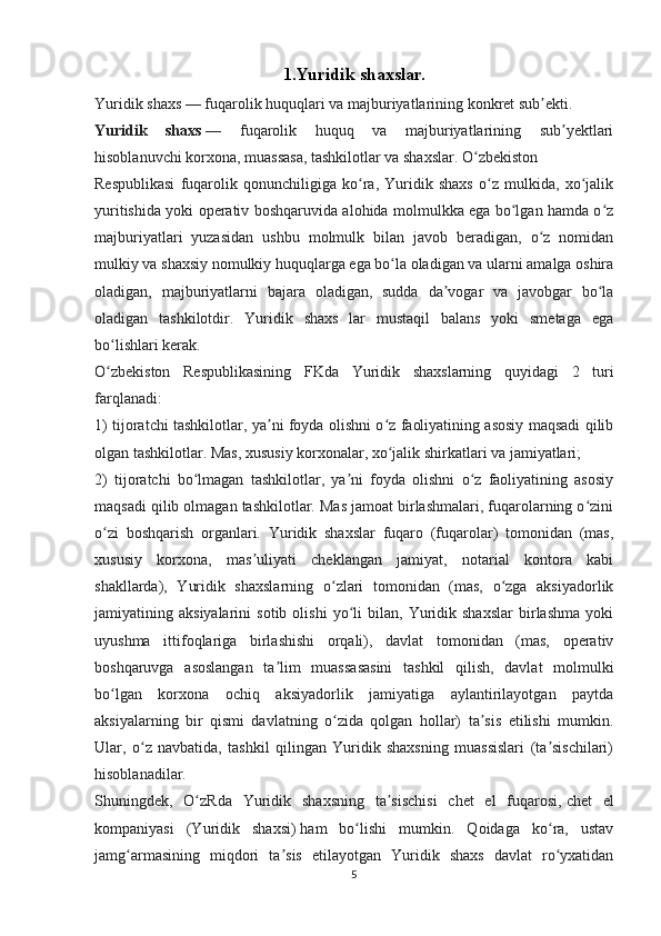 1. Yuridik shaxslar.
Yuridik   shaxs   — fuqarolik   huquqlari   va   majburiyatlarining   konkret   sub ekti.ʼ
Yuridik   shaxs   —   fuqarolik   huquq   va   majburiyatlarining   sub yektlari	
ʼ
hisoblanuvchi korxona, muassasa, tashkilotlar va shaxslar. O zbekiston       	
ʻ
Respublikasi   fuqarolik   qonunchiligiga   ko ra,   Yuridik   shaxs   o z   mulkida,   xo jalik	
ʻ ʻ ʻ
yuritishida yoki operativ boshqaruvida alohida molmulkka ega bo lgan hamda o z	
ʻ ʻ
majburiyatlari   yuzasidan   ushbu   molmulk   bilan   javob   beradigan,   o z   nomidan	
ʻ
mulkiy va shaxsiy nomulkiy huquqlarga ega bo la oladigan va ularni amalga oshira	
ʻ
oladigan,   majburiyatlarni   bajara   oladigan,   sudda   da vogar   va   javobgar   bo la	
ʼ ʻ
oladigan   tashkilotdir.   Yuridik   shaxs   lar   mustaqil   balans   yoki   smetaga   ega
bo lishlari kerak.	
ʻ
O zbekiston   Respublikasining   FKda   Yuridik   shaxslarning   quyidagi   2   turi
ʻ
farqlanadi: 
1) tijoratchi tashkilotlar, ya ni foyda olishni o z faoliyatining asosiy maqsadi qilib	
ʼ ʻ
olgan tashkilotlar. Mas, xususiy korxonalar, xo jalik shirkatlari va jamiyatlari; 	
ʻ
2)   tijoratchi   bo lmagan   tashkilotlar,   ya ni   foyda   olishni   o z   faoliyatining   asosiy	
ʻ ʼ ʻ
maqsadi qilib olmagan tashkilotlar. Mas jamoat birlashmalari, fuqarolarning o zini	
ʻ
o zi   boshqarish   organlari.   Yuridik   shaxslar   fuqaro   (fuqarolar)   tomonidan   (mas,	
ʻ
xususiy   korxona,   mas uliyati   cheklangan   jamiyat,   notarial   kontora   kabi	
ʼ
shakllarda),   Yuridik   shaxslarning   o zlari   tomonidan   (mas,   o zga   aksiyadorlik	
ʻ ʻ
jamiyatining  aksiyalarini   sotib   olishi   yo li   bilan,   Yuridik   shaxslar   birlashma   yoki	
ʻ
uyushma   ittifoqlariga   birlashishi   orqali),   davlat   tomonidan   (mas,   operativ
boshqaruvga   asoslangan   ta lim   muassasasini   tashkil   qilish,   davlat   molmulki	
ʼ
bo lgan   korxona   ochiq   aksiyadorlik   jamiyatiga   aylantirilayotgan   paytda	
ʻ
aksiyalarning   bir   qismi   davlatning   o zida   qolgan   hollar)   ta sis   etilishi   mumkin.	
ʻ ʼ
Ular,   o z   navbatida,   tashkil   qilingan   Yuridik   shaxsning   muassislari   (ta sischilari)	
ʻ ʼ
hisoblanadilar.    
Shuningdek,   O zRda   Yuridik   shaxsning   ta sischisi   chet   el   fuqarosi,	
ʻ ʼ   chet   el
kompaniyasi   (Yuridik   shaxsi)   ham   bo lishi   mumkin.   Qoidaga   ko ra,   ustav	
ʻ ʻ
jamg armasining   miqdori   ta sis   etilayotgan   Yuridik   shaxs   davlat   ro yxatidan	
ʻ ʼ ʻ
5 