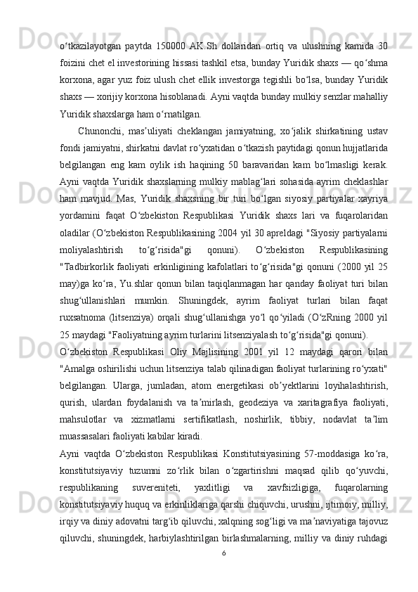 o tkazilayotgan   paytda   150000   AK.Sh   dollaridan   ortiq   va   ulushning   kamida   30ʻ
foizini chet el investorining hissasi tashkil etsa, bunday Yuridik shaxs — qo shma	
ʻ
korxona, agar yuz foiz ulush chet ellik investorga tegishli bo lsa, bunday Yuridik	
ʻ
shaxs — xorijiy korxona hisoblanadi. Ayni vaqtda bunday mulkiy senzlar mahalliy
Yuridik shaxslarga ham o rnatilgan. 	
ʻ
        Chunonchi,   mas uliyati   cheklangan   jamiyatning,   xo jalik   shirkatining   ustav	
ʼ ʻ
fondi jamiyatni, shirkatni davlat ro yxatidan o tkazish paytidagi qonun hujjatlarida	
ʻ ʻ
belgilangan   eng   kam   oylik   ish   haqining   50   baravaridan   kam   bo lmasligi   kerak.	
ʻ
Ayni  vaqtda Yuridik shaxslarning mulkiy mablag lari  sohasida  ayrim  cheklashlar	
ʻ
ham   mavjud.   Mas,   Yuridik   shaxsning   bir   turi   bo lgan   siyosiy   partiyalar   xayriya
ʻ
yordamini   faqat   O zbekiston   Respublikasi   Yuridik   shaxs   lari   va   fuqarolaridan	
ʻ
oladilar (O zbekiston Respublikasining 2004 yil 30 apreldagi "Siyosiy partiyalarni	
ʻ
moliyalashtirish   to g risida"gi   qonuni).   O zbekiston   Respublikasining	
ʻ ʻ ʻ
"Tadbirkorlik faoliyati  erkinligining kafolatlari  to g risida"gi  qonuni  (2000 yil  25	
ʻ ʻ
may)ga   ko ra,   Yu.shlar   qonun  bilan   taqiqlanmagan   har   qanday   faoliyat   turi   bilan	
ʻ
shug ullanishlari   mumkin.   Shuningdek,   ayrim   faoliyat   turlari   bilan   faqat	
ʻ
ruxsatnoma   (litsenziya)   orqali   shug ullanishga   yo l   qo yiladi   (O zRning   2000   yil	
ʻ ʻ ʻ ʻ
25 maydagi "Faoliyatning ayrim turlarini litsenziyalash to g risida"gi qonuni). 	
ʻ ʻ
O zbekiston   Respublikasi   Oliy   Majlisining   2001   yil   12   maydagi   qarori   bilan	
ʻ
"Amalga oshirilishi uchun litsenziya talab qilinadigan faoliyat turlarining ro yxati"	
ʻ
belgilangan.   Ularga,   jumladan,   atom   energetikasi   ob yektlarini   loyihalashtirish,	
ʼ
qurish,   ulardan   foydalanish   va   ta mirlash,   geodeziya   va   xaritagrafiya   faoliyati,	
ʼ
mahsulotlar   va   xizmatlarni   sertifikatlash,   noshirlik,   tibbiy,   nodavlat   ta lim	
ʼ
muassasalari faoliyati kabilar kiradi. 
Ayni   vaqtda   O zbekiston   Respublikasi   Konstitutsiyasining   57-moddasiga   ko ra,	
ʻ ʻ
konstitutsiyaviy   tuzumni   zo rlik   bilan   o zgartirishni   maqsad   qilib   qo yuvchi,	
ʻ ʻ ʻ
respublikaning   suvereniteti,   yaxlitligi   va   xavfsizligiga,   fuqarolarning
konstitutsiyaviy huquq va erkinliklariga qarshi chiquvchi, urushni, ijtimoiy, milliy,
irqiy va diniy adovatni targ ib qiluvchi, xalqning sog ligi va ma naviyatiga tajovuz	
ʻ ʻ ʼ
qiluvchi, shuningdek,  harbiylashtirilgan birlashmalarning,  milliy  va diniy  ruhdagi
6 