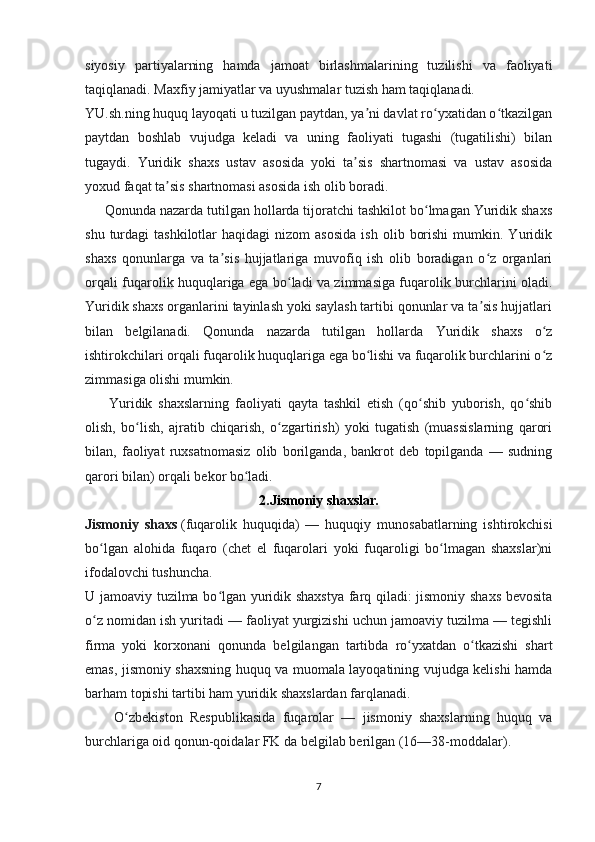 siyosiy   partiyalarning   hamda   jamoat   birlashmalarining   tuzilishi   va   faoliyati
taqiqlanadi. Maxfiy jamiyatlar va uyushmalar tuzish ham taqiqlanadi.
YU.sh.ning huquq layoqati u tuzilgan paytdan, ya ni davlat ro yxatidan o tkazilganʼ ʻ ʻ
paytdan   boshlab   vujudga   keladi   va   uning   faoliyati   tugashi   (tugatilishi)   bilan
tugaydi.   Yuridik   shaxs   ustav   asosida   yoki   ta sis   shartnomasi   va   ustav   asosida	
ʼ
yoxud faqat ta sis shartnomasi asosida ish olib boradi. 	
ʼ
     Qonunda nazarda tutilgan hollarda tijoratchi tashkilot bo lmagan Yuridik shaxs	
ʻ
shu  turdagi   tashkilotlar   haqidagi  nizom  asosida  ish   olib  borishi  mumkin.  Yuridik
shaxs   qonunlarga   va   ta sis   hujjatlariga   muvofiq   ish   olib   boradigan   o z   organlari	
ʼ ʻ
orqali fuqarolik huquqlariga ega bo ladi va zimmasiga fuqarolik burchlarini oladi.	
ʻ
Yuridik shaxs organlarini tayinlash yoki saylash tartibi qonunlar va ta sis hujjatlari	
ʼ
bilan   belgilanadi.   Qonunda   nazarda   tutilgan   hollarda   Yuridik   shaxs   o z	
ʻ
ishtirokchilari orqali fuqarolik huquqlariga ega bo lishi va fuqarolik burchlarini o z	
ʻ ʻ
zimmasiga olishi mumkin. 
        Yuridik   shaxslarning   faoliyati   qayta   tashkil   etish   (qo shib   yuborish,   qo shib	
ʻ ʻ
olish,   bo lish,   ajratib   chiqarish,   o zgartirish)   yoki   tugatish   (muassislarning   qarori	
ʻ ʻ
bilan,   faoliyat   ruxsatnomasiz   olib   borilganda,   bankrot   deb   topilganda   —   sudning
qarori bilan) orqali bekor bo ladi.	
ʻ
2.Jismoniy shaxslar.
Jismoniy   shaxs   (fuqarolik   huquqida)   —   huquqiy   munosabatlarning   ishtirokchisi
bo lgan   alohida   fuqaro   (chet   el   fuqarolari   yoki   fuqaroligi   bo lmagan   shaxslar)ni	
ʻ ʻ
ifodalovchi tushuncha.  
U jamoaviy tuzilma bo lgan yuridik shaxstya farq qiladi: jismoniy shaxs bevosita	
ʻ
o z nomidan ish yuritadi — faoliyat yurgizishi uchun jamoaviy tuzilma — tegishli	
ʻ
firma   yoki   korxonani   qonunda   belgilangan   tartibda   ro yxatdan   o tkazishi   shart	
ʻ ʻ
emas, jismoniy shaxsning huquq va muomala layoqatining vujudga kelishi hamda
barham topishi tartibi ham yuridik shaxslardan farqlanadi. 
        O zbekiston   Respublikasida   fuqarolar   —   jismoniy   shaxslarning   huquq   va	
ʻ
burchlariga oid qonun-qoidalar FK da belgilab berilgan (16—38-moddalar).
 
7 