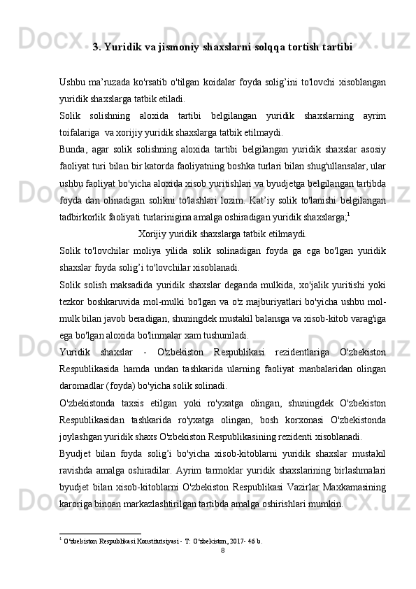 3.   Yuridik va jismoniy shaxslarni solqqa tortish tartibi
Ushbu   ma’ruzada   ko'rsatib   o'tilgan   koidalar   foyda   solig’ini   to'lovchi   xisoblangan
yuridik shaxslarga tatbik etiladi.
Solik   solishning   aloxida   tartibi   belgilangan   yuridik   shaxslarning   ayrim
toifalariga     va xorijiy yuridik shaxslarga tatbik etilmaydi.
Bunda,   agar   solik   solishning   aloxida   tartibi   belgilangan   yuridik   shaxslar   asosiy
faoliyat turi bilan bir katorda faoliyatning boshka turlari bilan shug'ullansalar, ular
ushbu faoliyat bo'yicha aloxida xisob yuritishlari va byudjetga belgilangan tartibda
foyda   dan   olinadigan   solikni   to'lashlari   lozim.   Kat’iy   solik   to'lanishi   belgilangan
tadbirkorlik faoliyati turlarinigina amalga oshiradigan yuridik shaxslarga; 1
Xorijiy yuridik shaxslarga tatbik etilmaydi.
Solik   to'lovchilar   moliya   yilida   solik   solinadigan   foyda   ga   ega   bo'lgan   yuridik
shaxslar foyda solig’i to'lovchilar xisoblanadi.
Solik   solish   maksadida   yuridik   shaxslar   deganda   mulkida,   xo'jalik   yuritishi   yoki
tezkor boshkaruvida mol-mulki bo'lgan va o'z majburiyatlari bo'yicha ushbu mol-
mulk bilan javob beradigan, shuningdek mustakil balansga va xisob-kitob varag'iga
ega bo'lgan aloxida bo'linmalar xam tushuniladi.
Yuridik   shaxslar   -   O'zbekiston   Respublikasi   rezidentlariga   O'zbekiston
Respublikasida   hamda   undan   tashkarida   ularning   faoliyat   manbalaridan   olingan
daromadlar (foyda) bo'yicha solik solinadi.
O'zbekistonda   taxsis   etilgan   yoki   ro'yxatga   olingan,   shuningdek   O'zbekiston
Respublikasidan   tashkarida   ro'yxatga   olingan,   bosh   korxonasi   O'zbekistonda
joylashgan yuridik shaxs O'zbekiston Respublikasining rezidenti xisoblanadi.
Byudjet   bilan   foyda   solig’i   bo'yicha   xisob-kitoblarni   yuridik   shaxslar   mustakil
ravishda   amalga   oshiradilar.   Ayrim   tarmoklar   yuridik   shaxslarining   birlashmalari
byudjet   bilan   xisob-kitoblarni   O'zbekiston   Respublikasi   Vazirlar   Maxkamasining
karoriga binoan markazlashtirilgan tartibda amalga oshirishlari mumkin.
1
  O‘zbekiston Respublikasi Konstitutsiyasi - T: O‘zbekiston, 2017- 46 b. 
8 