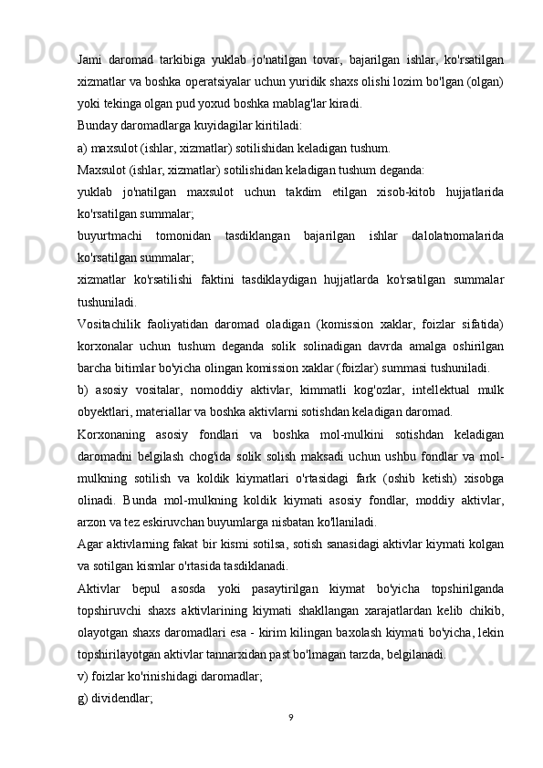 Jami   daromad   tarkibiga   yuklab   jo'natilgan   tovar,   bajarilgan   ishlar,   ko'rsatilgan
xizmatlar va boshka operatsiyalar uchun yuridik shaxs olishi lozim bo'lgan (olgan)
yoki tekinga olgan pud yoxud boshka mablag'lar kiradi.
Bunday daromadlarga kuyidagilar kiritiladi:
a) maxsulot (ishlar, xizmatlar) sotilishidan keladigan tushum.
Maxsulot (ishlar, xizmatlar) sotilishidan keladigan tushum deganda:
yuklab   jo'natilgan   maxsulot   uchun   takdim   etilgan   xisob-kitob   hujjatlarida
ko'rsatilgan summalar;
buyurtmachi   tomonidan   tasdiklangan   bajarilgan   ishlar   dalolatnomalarida
ko'rsatilgan summalar;
xizmatlar   ko'rsatilishi   faktini   tasdiklaydigan   hujjatlarda   ko'rsatilgan   summalar
tushuniladi.
Vositachilik   faoliyatidan   daromad   oladigan   (komission   xaklar,   foizlar   sifatida)
korxonalar   uchun   tushum   deganda   solik   solinadigan   davrda   amalga   oshirilgan
barcha bitimlar bo'yicha olingan komission xaklar (foizlar) summasi tushuniladi.
b)   asosiy   vositalar,   nomoddiy   aktivlar,   kimmatli   kog'ozlar,   intellektual   mulk
obyektlari, materiallar va boshka aktivlarni sotishdan keladigan daromad.
Korxonaning   asosiy   fondlari   va   boshka   mol-mulkini   sotishdan   keladigan
daromadni   belgilash   chog'ida   solik   solish   maksadi   uchun   ushbu   fondlar   va   mol-
mulkning   sotilish   va   koldik   kiymatlari   o'rtasidagi   fark   (oshib   ketish)   xisobga
olinadi.   Bunda   mol-mulkning   koldik   kiymati   asosiy   fondlar,   moddiy   aktivlar,
arzon va tez eskiruvchan buyumlarga nisbatan ko'llaniladi.
Agar aktivlarning fakat bir kismi sotilsa, sotish sanasidagi aktivlar kiymati kolgan
va sotilgan kismlar o'rtasida tasdiklanadi.
Aktivlar   bepul   asosda   yoki   pasaytirilgan   kiymat   bo'yicha   topshirilganda
topshiruvchi   shaxs   aktivlarining   kiymati   shakllangan   xarajatlardan   kelib   chikib,
olayotgan shaxs daromadlari esa - kirim kilingan baxolash kiymati bo'yicha, lekin
topshirilayotgan aktivlar tannarxidan past bo'lmagan tarzda, belgilanadi.
v) foizlar ko'rinishidagi daromadlar;
g) dividendlar;
9