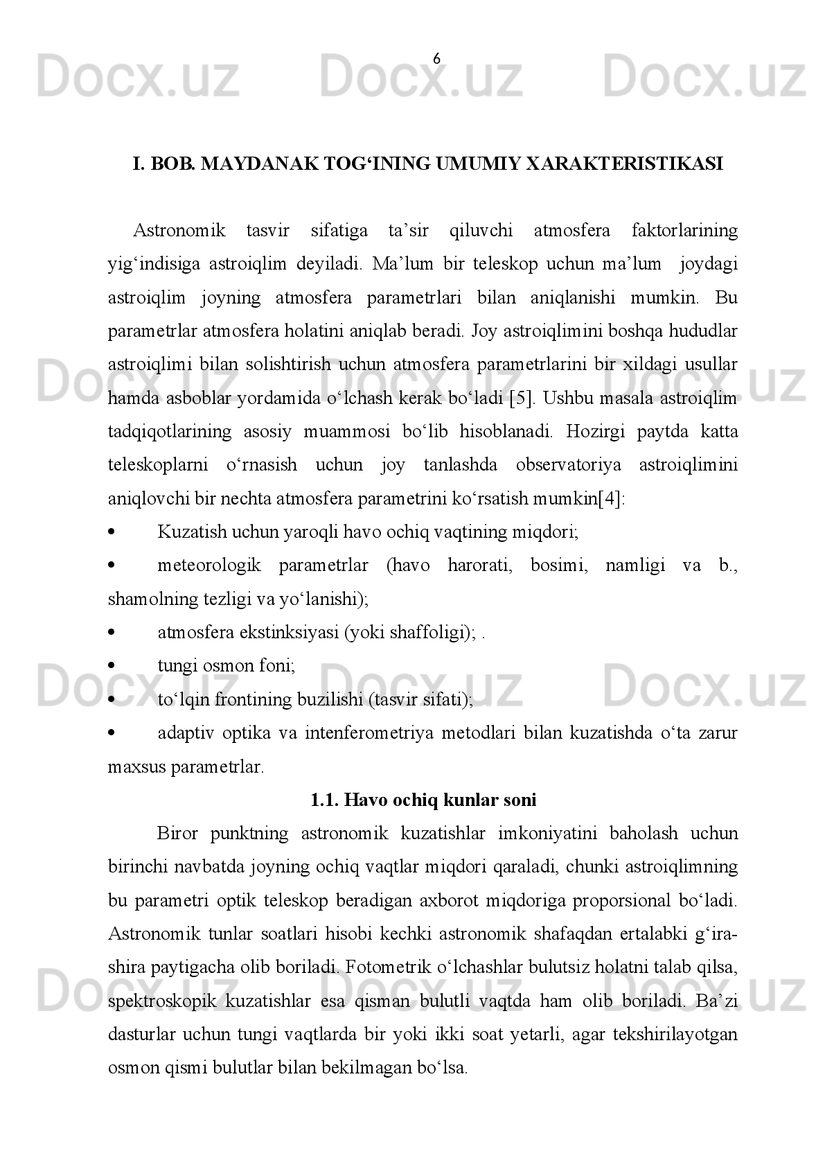 XULOSA
Ushbu   bitiruv   malakaviy   ishi   doirasida   bajarilgan   ilmiy   tadqiqotlarning   asosiy
natijalari quyidagilardan iborat: 
1. Maydanak   observatoriyasidagi   ochiq   vaqt   miqdorini   baholash     DIMM-
uskunasida o‘tkazilgan kuzatuvlari asosida bajarildi. Bu miqdor maksimal ochiq
vaqt  ehtimolining taxminan  60 % ini  tashkil  etadi.  Bu mutloq birliklarda yiliga
2000   soatga   mos   keladi.   Ochiq   vaqtning   mavsumiy   o‘zgarishlari   ahamiyatsiz
bo‘lgan   Chilidagi   Paranal   observatoriyasidan   farqli   o‘laroq,   Maydanak   tog‘ida
ochiq   tunlarning   maksimal   miqdori   (80   %   dan   ko‘proq)   yoz   oylariga   to‘g‘ri
keladi.   Ushbu   shart-sharoit   58%   ochiq   vaqt   kuzatiladigan   La   Silla
observatoriyasidagiga   juda   o‘xshash,   u   yerda   maksimum   payti   shimoliy
yarimsharning qish vaqtiga to‘g‘ri keladi. 
2. Maydanak   observatoriyasida   1970   yildan   2006   yilgacha   bo‘lgan   davrda
atmosferasining asosiy parametri – tungi tasvir sifatini o‘lchash tadqiqotlari taxlil
qilindi.   Klaassik   usulda   bajarilgan   tadqiqot   natijaliri   bir-biridan   keskin   farq
qiladi.   1996-2006   yillarda   tasvir   sifatini   o‘lchash   DIMM-uskunasi     yordamida
bajarildi.   Tungi   tasvir   sifatining   o‘rtacha   va   mediana   qiymati   butun   kuzatish
davri   uchun   mos   ravishda   0.77   va   0.71   yoy   sek.   ni   tashkil   etdi.   Eng   yaxshi
mediana miqdori (taxminan 0.60 yoy sek.) noyabr oyida kuzatildi .
3. Maydanak   observatoriyasi   ustida   200   mb   sathdagi   (~   11   km)   tropopauza
qatlami yuqori shamoli taxlil etildi. Bu shamolning 1991 yildagi o‘rtacha tezligi
26.8   m/sek   ni   tashkil   etib,   uning   yo‘nalishi   asosan   g‘arbdan   bo‘ldi.   Ushbu
miqdor   Maydanak   uchun   Korrasko   va   boshqalar   maqolasida   topilgan   miqdor
bilan   to‘la   mos   tushadi.   Shuni   ta’kidlash   lozimki,   Maydanakda   yuqori   qatlam
shamoli   tezligining   o‘zgarishlari   kuchsiz   namoyon   bo‘ladi   va   bu   esa   o‘z
navbatida,   adaptiv   optika   metodlarini   va   interferometrlar   uchun   kerakli
qo‘shimcha qo‘shimcha parametrlarining barqarorligini ta’minlaydi.  38