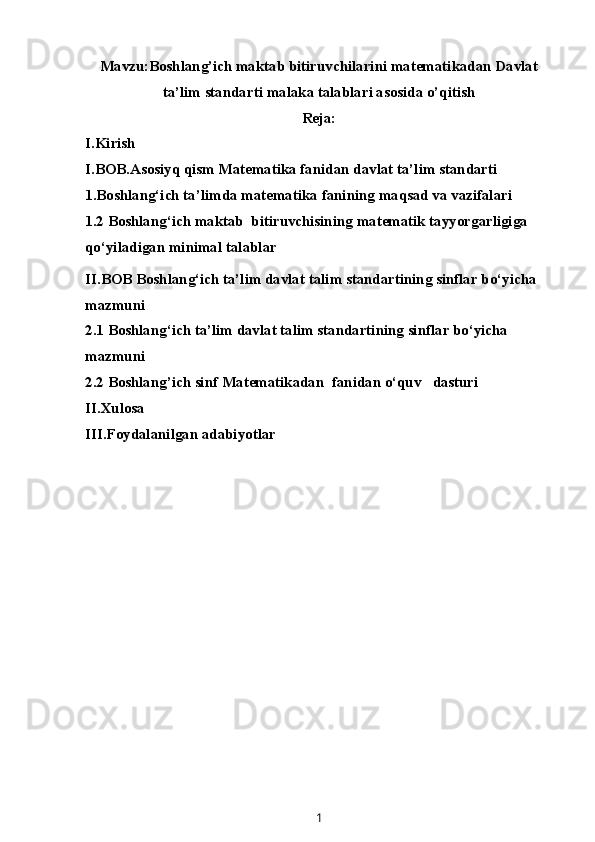 Mavzu: Boshlang’ich maktab bitiruvchilarini matematikadan Davlat
ta’lim standarti malaka talablari asosida o’qitish
Reja:
I.Kirish
I.BOB.Asosiyq qism Matematika fanidan davlat ta’lim standarti
1.Boshlang‘ich ta’limda matematika fanining maqsad va vazifalari
1.2  Boshlang‘ich maktab  bitiruvchisining matematik tayyorgarligiga 
qo‘yiladigan minimal talablar
II.BOB Boshlang‘ich ta’lim davlat talim standartining sinflar bo‘yicha 
mazmuni
2.1 Boshlang‘ich ta’lim davlat talim standartining sinflar bo‘yicha 
mazmuni
2.2 Boshlang’ich sinf M at e matika dan  fanidan o‘quv   dasturi
II.Xulosa
III.Foydalanilgan adabiyotlar
1 
