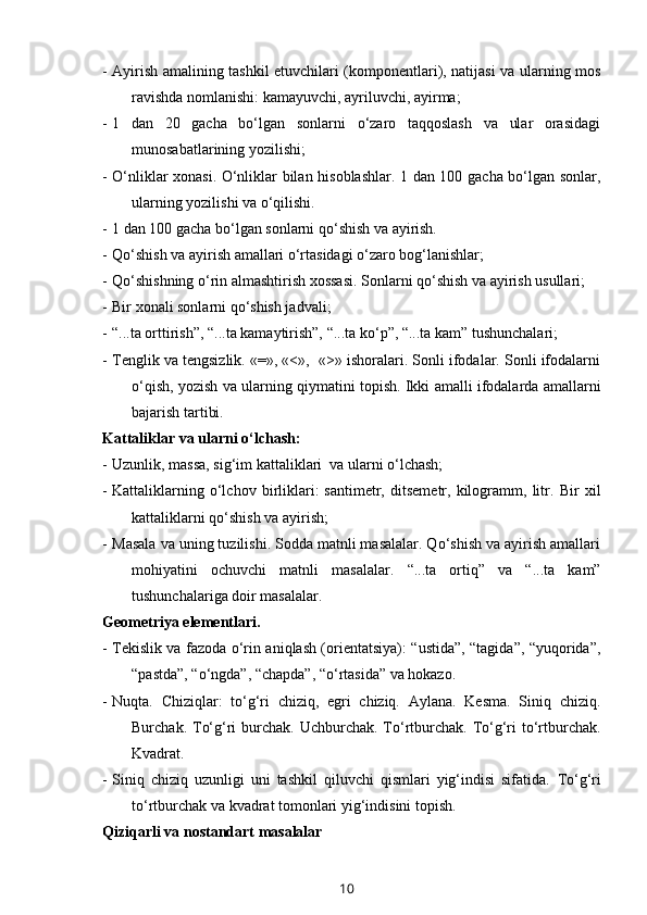 - Ayirish amalining tashkil etuvchilari (komponentlari), natijasi va ularning mos
ravishda nomlanishi: kamayuvchi, ayriluvchi, ayirma;
- 1   dan   20   gacha   bo‘lgan   sonlarni   o‘zaro   taqqoslash   va   ular   orasidagi
munosabatlarining yozilishi;
- O‘nliklar xonasi. O‘nliklar bilan hisoblashlar. 1 dan 100 gacha bo‘lgan sonlar,
ularning yozilishi va o‘qilishi.
- 1 dan 100 gacha bo‘lgan sonlarni qo‘shish va ayirish. 
- Qo‘shish va ayirish amallari o‘rtasidagi o‘zaro bog‘lanishlar;
- Qo‘shishning o‘rin almashtirish xossasi. Sonlarni qo‘shish va ayirish usullari;
- Bir xonali sonlarni qo‘shish jadvali;
- “...ta orttirish”, “...ta kamaytirish”, “...ta ko‘p”, “...ta kam” tushunchalari;
- Tenglik va tengsizlik. «=», «<»,  «>» ishoralari. Sonli ifodalar. Sonli ifodalarni
o‘qish, yozish va ularning qiymatini topish. Ikki amalli ifodalarda amallarni
bajarish tartibi.
Kattaliklar va ularni o‘lchash:
- Uzunlik, massa, sig‘im kattaliklari  va ularni o‘lchash;
- Kattaliklarning   o‘lchov   birliklari:   santimetr,   ditsemetr,   kilogramm,   litr.   Bir   xil
kattaliklarni qo‘shish va ayirish;
- Masala va uning tuzilishi. Sodda matnli masalalar. Qo‘shish va ayirish amallari
mohiyatini   ochuvchi   matnli   masalalar.   “...ta   ortiq”   va   “...ta   kam”
tushunchalariga doir masalalar.
Geometriya elementlari.
- Tekislik va fazoda o‘rin aniqlash (orientatsiya): “ustida”, “tagida”, “yuqorida”,
“pastda”, “o‘ngda”, “chapda”, “o‘rtasida” va hokazo. 
- Nuqta.   Chiziqlar:   to‘g‘ri   chiziq,   egri   chiziq.   Aylana.   Kesma.   Siniq   chiziq.
Burchak. To‘g‘ri  burchak. Uchburchak. To‘rtburchak. To‘g‘ri  to‘rtburchak.
Kvadrat.
- Siniq   chiziq   uzunligi   uni   tashkil   qiluvchi   qismlari   yig‘indisi   sifatida.   To‘g‘ri
to‘rtburchak va kvadrat tomonlari yig‘indisini topish.
Qiziqarli va nostandart masalalar 
10 