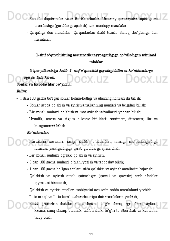 - Sonli   boshqotirmalar   va   arifmetik   rebuslar.   Umumiy   qonuniyatni   topishga   va
tasniflashga (guruhlarga ajratish) doir mantiqiy masalalar. 
- Qirqishga   doir   masalalar.   Qirqimlardan   shakl   tuzish.   Sanoq   cho‘plariga   doir
masalalar.
1-sinf o‘quvchisining matematik tayyorgarligiga qo‘yiladigan minimal
talablar
      O‘quv yili oxiriga kelib  1- sinf o‘quvchisi quyidagi bilim va ko‘nikmalarga 
ega bo‘lishi kerak: 
Sonlar va hisoblashlar bo‘yicha:
Bilim:
-   1 dan 100 gacha bo‘lgan sonlar ketma-ketligi va ularning nomlanishi bilish; 
- Sonlar  ustida qo‘shish va ayirish amallarining nomlari va belgilari bilish;
- Bir xonali sonlarni qo‘shish va mos ayirish jadvallarini yoddan bilish;
- Uzunlik,   massa   va   sig‘im   o‘lchov   birliklari:   santimetr,   ditsemetr,   litr   va
kilogrammni bilish.
Ko‘nikmalar:
- Narsalarni   xossalari:   rangi,   shakli,   o‘lchamlari,   nimaga   mo‘ljallanganligi,
nimadan yasalganligiga qarab guruhlarga ajrata olish;
- Bir xonali sonlarni og‘zaki qo‘shish va ayirish;
- 0 dan 100 gacha sonlarni o‘qish, yozish va taqqoslay olish;
- 1 dan 100 gacha bo‘lgan sonlar ustida qo‘shish va ayirish amallarini bajarish;
- Qo‘shish   va   ayirish   amali   qatnashgan   (qavsli   va   qavssiz)   sonli   ifodalar
qiymatini hisoblash;
- Qo‘shish va ayirish amallari mohiyatini ochuvchi sodda masalalarni yechish;
- “...ta ortiq” va “...ta kam” tushunchalariga doir masalalarni yechish;
- Sodda   geometrik   shakllar:   nuqta,   kesma,   to‘g‘ri   chiziq,   egri   chiziq,   aylana,
kesma, siniq chiziq, burchak, uchburchak, to‘g‘ri  to‘rtburchak va kvadratni
taniy olish;
11