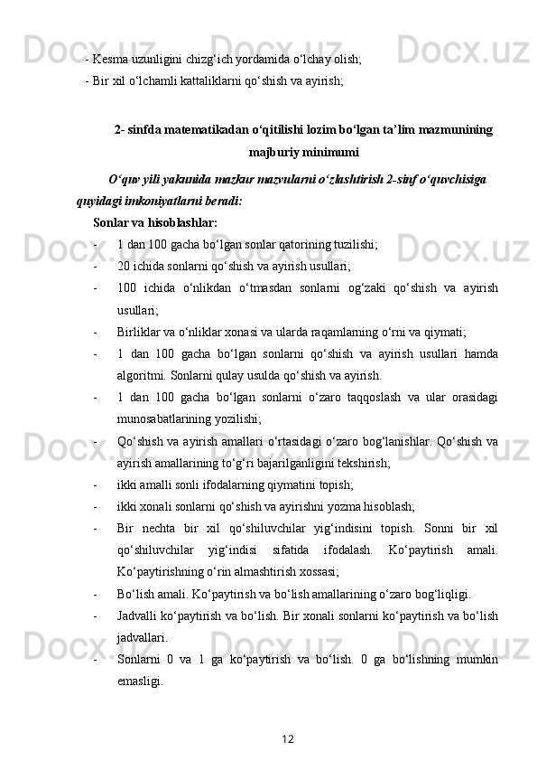 - Kesma uzunligini chizg‘ich yordamida o‘lchay olish;
- Bir xil o‘lchamli kattaliklarni qo‘shish va ayirish;
2- sinfda matematikadan o‘qitilishi lozim bo‘lgan ta’lim mazmunining
majburiy minimumi
O‘quv yili yakunida mazkur mazvularni o‘zlashtirish 2-sinf o‘quvchisiga 
quyidagi imkoniyatlarni beradi:
Sonlar va hisoblashlar:
- 1 dan 100 gacha bo‘lgan sonlar qatorining tuzilishi;
- 20 ichida sonlarni qo‘shish va ayirish usullari;
- 100   ichida   o‘nlikdan   o‘tmasdan   sonlarni   og‘zaki   qo‘shish   va   ayirish
usullari;
- Birliklar va o‘nliklar xonasi va ularda raqamlarning o‘rni va qiymati;
- 1   dan   100   gacha   bo‘lgan   sonlarni   qo‘shish   va   ayirish   usullari   hamda
algoritmi.  Sonlarni qulay usulda qo‘shish va ayirish. 
- 1   dan   100   gacha   bo‘lgan   sonlarni   o‘zaro   taqqoslash   va   ular   orasidagi
munosabatlarining yozilishi;
- Qo‘shish va ayirish amallari o‘rtasidagi  o‘zaro bog‘lanishlar. Qo‘shish va
ayirish amallarining to‘g‘ri bajarilganligini tekshirish;
- ikki amalli sonli ifodalarning qiymatini topish;
- ikki xonali sonlarni qo‘shish va ayirishni yozma hisoblash;
- Bir   nechta   bir   xil   qo‘shiluvchilar   yig‘indisini   topish.   Sonni   bir   xil
qo‘shiluvchilar   yig‘indisi   sifatida   ifodalash.   Ko‘paytirish   amali.
Ko‘paytirishning o‘rin almashtirish xossasi;
- Bo‘lish amali. Ko‘paytirish va bo‘lish amallarining o‘zaro bog‘liqligi. 
- Jadvalli ko‘paytirish va bo‘lish. Bir xonali sonlarni ko‘paytirish va bo‘lish
jadvallari.
- Sonlarni   0   va   1   ga   ko‘paytirish   va   bo‘lish.   0   ga   bo‘lishning   mumkin
emasligi.
12 