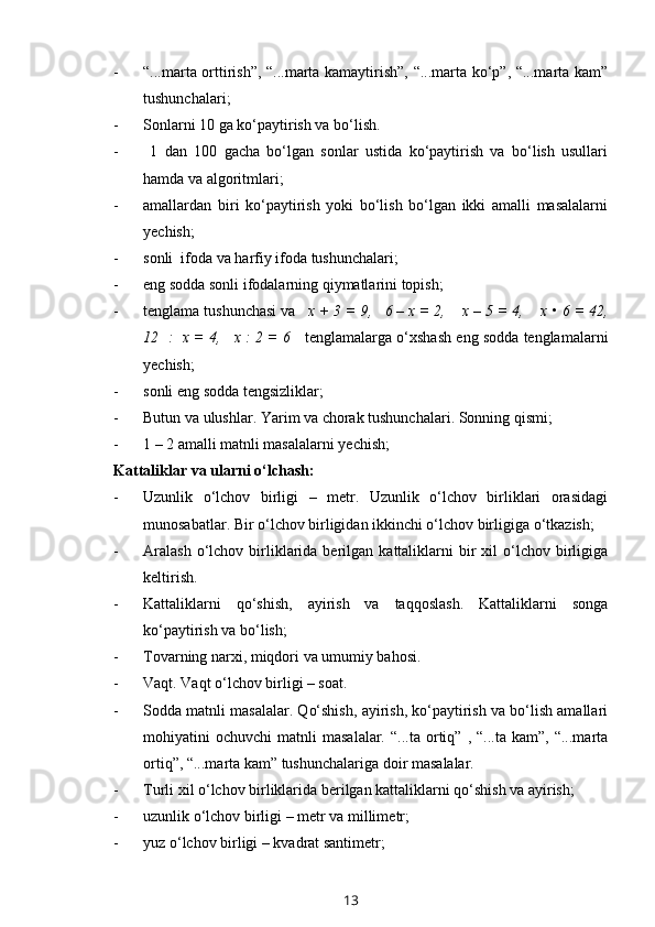 - “...marta orttirish”, “...marta kamaytirish”, “...marta ko‘p”, “...marta kam”
tushunchalari;
- Sonlarni 10 ga ko‘paytirish va bo‘lish.
-   1   dan   100   gacha   bo‘lgan   sonlar   ustida   ko‘paytirish   va   bo‘lish   usullari
hamda va algoritmlari; 
- amallardan   biri   ko‘paytirish   yoki   bo‘lish   bo‘lgan   ikki   amalli   masalalarni
yechish;
- sonli  ifoda va harfiy ifoda tushunchalari;
- eng sodda sonli ifodalarning qiymatlarini topish;
- tenglama tushunchasi va    x + 3 = 9,   6 – x = 2,    x – 5 = 4,    x •   6 = 42,
12  :  x = 4,   x : 2 = 6     tenglamalarga o‘xshash eng sodda tenglamalarni
yechish;
- sonli eng sodda tengsizliklar;
- Butun va ulushlar. Yarim va chorak tushunchalari.  Sonning qismi;
- 1 – 2 amalli matnli masalalarni yechish;
Kattaliklar va ularni o‘lchash:
- Uzunlik   o‘lchov   birligi   –   metr.   Uzunlik   o‘lchov   birliklari   orasidagi
munosabatlar. Bir o‘lchov birligidan ikkinchi o‘lchov birligiga o‘tkazish;
- Aralash  o‘lchov  birliklarida  berilgan  kattaliklarni  bir   xil   o‘lchov  birligiga
keltirish.
- Kattaliklarni   qo‘shish,   ayirish   va   taqqoslash.   Kattaliklarni   songa
ko‘paytirish va bo‘lish;
- Tovarning narxi, miqdori va umumiy bahosi. 
- Vaqt. Vaqt o‘lchov birligi – soat.
- Sodda matnli masalalar. Qo‘shish, ayirish, ko‘paytirish va bo‘lish amallari
mohiyatini   ochuvchi   matnli   masalalar.   “...ta   ortiq”   ,  “...ta   kam”,   “...marta
ortiq”, “...marta kam” tushunchalariga doir masalalar.
- Turli xil o‘lchov birliklarida berilgan kattaliklarni qo‘shish va ayirish;
- uzunlik o‘lchov birligi – metr va millim e tr;
- yuz o‘lchov birligi – kvadrat santimetr;
13 