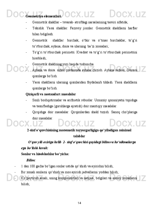 Geometriya elementlari.
- Geometrik shakllar – tevarak -  atrofdagi narsalarining tasviri sifatida;
- Tekislik.   Yassi   shakllar.   Fazoviy   jismlar.   Geometrik   shakllarni   harflar
bilan belgilash.
- Geometrik     shakllar:   burchak,   o‘tkir   va   o‘tmas   burchaklar,   to‘g‘ri
to‘rtburchak, aylana, doira va ularning  ba’zi xossalari;
- To‘g‘ri to‘rtburchak perimetri. Kvadrat va to‘g‘ri to‘rtburchak perimetrini
hisoblash;
- Geometrik shaklning yuzi haqida tushuncha. 
- Aylana va doira. sirkul yordamida aylana chizish. Aylana radiusi. Doirani
qismlarga bo‘lish.
- Yassi   shakllarni   ularning   qismlaridan   foydalanib   tiklash.   Yassi   shakllarni
qismlarga bo‘lish.
Qiziqarli va nostandart masalalar 
- Sonli boshqotirmalar va arifmetik rebuslar. Umumiy qonuniyatni topishga
va tasniflashga (guruhlarga ajratish) doir mantiqiy masalalar. 
- Qirqishga   doir   masalalar.   Qirqimlardan   shakl   tuzish.   Sanoq   cho‘plariga
doir masalalar.
2-sinf o‘quvchisining matematik tayyorgarligiga qo‘yiladigan minimal
talablar
         O‘quv yili oxiriga kelib  2- sinf o‘quvchisi quyidagi bilim va ko‘nikmalarga 
ega bo‘lishi kerak: 
Sonlar va hisoblashlar bo‘yicha:
      Bilim:
- 1 dan 100 gacha bo‘lgan sonlar ustida qo‘shish va ayirishni bilish; 
- Bir xonali sonlarni qo‘shish va mos ayirish jadvallarini yoddan bilish;
- Ko‘paytirish amali, uning komponentlari va natijasi, belgilari va asosiy xossalarini
bilish;
14 