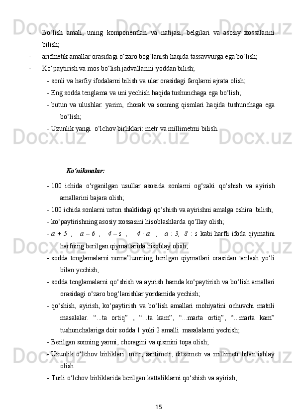 - Bo‘lish   amali,   uning   komponentlari   va   natijasi,   belgilari   va   asosiy   xossalarini
bilish;
- arifmetik amallar orasidagi o‘zaro bog‘lanish haqida tassavvurga ega bo‘lish;
- Ko‘paytirish va mos bo‘lish jadvallarini yoddan bilish;
- sonli va harfiy ifodalarni bilish va ular orasidagi farqlarni ajrata olish;
- Eng sodda tenglama va uni yechish haqida tushunchaga ega bo‘lish;
- butun   va   ulushlar:   yarim,   chorak   va   sonning   qismlari   haqida   tushunchaga   ega
bo‘lish;
- Uzunlik yangi  o‘lchov birliklari: metr va millimetrni bilish.
  Ko‘nikmalar:
- 100   ichida   o‘rganilgan   usullar   asosida   sonlarni   og‘zaki   qo‘shish   va   ayirish
amallarini bajara olish;
- 100 ichida sonlarni ustun shaklidagi qo‘shish va ayirishni amalga oshira  bilish;
- ko‘paytirishning asosiy xossasini hisoblashlarda qo‘llay olish;
- a + 5   ,     a – 6   ,     4 – s   ,       4   .
  a     ,     a : 3,   8 : s   kabi   harfli ifoda qiymatini
harfning berilgan qiymatlarida hisoblay olish;
- sodda   tenglamalarni   noma’lumning   berilgan   qiymatlari   orasidan   tanlash   yo‘li
bilan yechish;
- sodda tenglamalarni qo‘shish va ayirish hamda ko‘paytirish va bo‘lish amallari
orasidagi o‘zaro bog‘lanishlar yordamida yechish; 
- qo‘shish,   ayirish,   ko‘paytirish   va   bo‘lish   amallari   mohiyatini   ochuvchi   matnli
masalalar.   “...ta   ortiq”   ,   “...ta   kam”,   “...marta   ortiq”,   “...marta   kam”
tushunchalariga doir sodda 1 yoki 2 amalli  masalalarni yechish;
- Berilgan sonning yarmi, choragini va qismini topa olish;
- Uzunlik  o‘lchov   birliklari:  metr,  santimetr,  ditsemetr  va  millimetr  bilan  ishlay
olish.
- Turli o‘lchov birliklarida berilgan kattaliklarni qo‘shish va ayirish;
15 