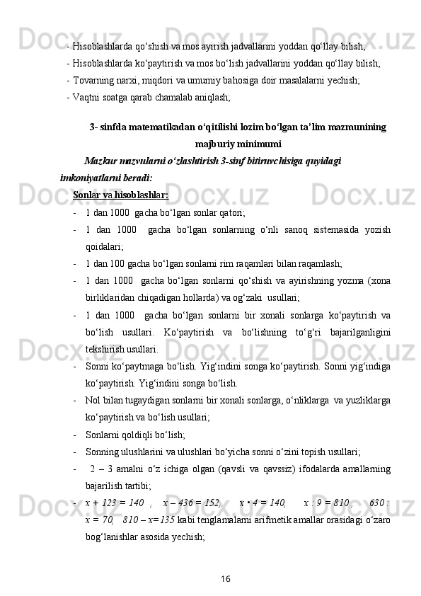 - Hisoblashlarda qo‘shish va mos ayirish jadvallarini yoddan qo‘llay bilish;
- Hisoblashlarda ko‘paytirish va mos bo‘lish jadvallarini yoddan qo‘llay bilish;
- Tovarning narxi, miqdori va umumiy bahosiga doir masalalarni yechish; 
- Vaqtni soatga qarab chamalab aniqlash;
     
3- sinfda matematikadan o‘qitilishi lozim bo‘lgan ta’lim mazmunining
majburiy minimumi
Mazkur mazvularni o‘zlashtirish 3-sinf bitiruvchisiga quyidagi 
imkoniyatlarni beradi:
Sonl    a   r v    a    hisobl    a   shl    a   r:   
- 1 dan 1000  gacha bo‘lgan sonlar qatori;
- 1   dan   1000     gacha   bo‘lgan   sonlarning   o‘nli   sanoq   sistemasida   yozish
qoidalari;
- 1 dan 100 gacha bo‘lgan sonlarni rim raqamlari bilan raqamlash;
- 1   dan   1000     gacha   bo‘lgan   sonlarni   qo‘shish   va   ayirishning   yozma   (xona
birliklaridan chiqadigan hollarda) va og‘zaki  usullari;
- 1   dan   1000     gacha   bo‘lgan   sonlarni   bir   xonali   sonlarga   ko‘paytirish   va
bo‘lish   usullari.   Ko‘paytirish   va   bo‘lishning   to‘g‘ri   bajarilganligini
tekshirish usullari.
- Sonni ko‘paytmaga bo‘lish. Yig‘indini songa ko‘paytirish. Sonni yig‘indiga
ko‘paytirish.   Y ig‘indini songa bo‘lish.
- Nol bilan tugaydigan sonlarni bir xonali sonlarga, o‘nliklarga  va yuzliklarga
ko‘paytirish va bo‘lish usullari;
- Sonlarni qoldiqli bo‘lish;
- Sonning ulushlarini va ulushlari bo‘yicha sonni o‘zini topish usullari;
-   2   –   3   amalni   o‘z   ichiga   olgan   (qavsli   va   qavssiz)   ifodalarda   amallarning
bajarilish tartibi;
- x + 123 = 140   ,    x – 436 = 152,       x • 4 = 140,       x : 9 = 810 ,      630 :
x = 70,   810 – x=135  kabi tenglamalarni arifmetik amallar orasidagi o‘zaro
bog‘lanishlar asosida yechish;
16 