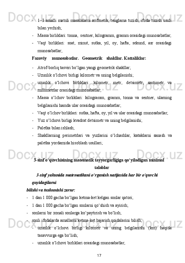 - 1–3 amalli matnli masalalarni  arifmetik, tenglama tuzish, ifoda tuzish usuli
bilan yechish;
- Massa birliklari: tonna,  sentner, kilogramm, gramm orasidagi munosabatlar;
- Vaqt   birliklari:   soat,   minut,   sutka,   yil,   oy,   hafta,   sekund,   asr   orasidagi
munosabatlar;  
Fazoviy     munosabatlar.   Geometrik    shakllar. Kattaliklar:
- Atrof-borliq tasviri bo‘lgan yangi geometrik shakllar;
- Uzunlik o‘lchovi birligi kilometr va uning belgilanishi;
- uzunlik   o‘lchovi   birliklari:   kilometr,   metr,   de t simetr,   santimetr   va
millimetrlar orasidagi munosabatlar;
- Massa   o‘lchov   birliklari:   kilogramm,   gramm,   tonna   va   sentner,   ularning
belgilanishi hamda ular orasidagi munosabatlar;
- Vaqt o‘lchov birliklari: sutka, hafta, oy, yil va ular orasidagi munosabatlar;
- Yuz o‘lchovi birligi kvadrat de t simetr va uning belgilanishi;
- P aletka bilan ishlash;
- Sh akllarning   perimetrlari   va   yuzlarini   o‘lchashlar,   k ataklarni   sanash   va
paletka yordamida hisoblash u sullar i;
3-sinf o‘quvchisining matematik tayyorgarligiga qo‘yiladigan minimal
talablar
         3-sinf yakunida matematikani o‘rganish natijasida har bir o‘quvchi 
quyidagilarni 
bilishi va tushunishi zarur:
- 1 dan 1   000 gacha bo‘lgan ketma-ket kelgan sonlar qatori;
- 1 dan 1   000 gacha bo‘lgan sonlarni qo‘shish va ayirish;
- sonlarni bir xonali sonlarga ko‘paytirish va bo‘lish;
- sonli ifodalarda amallarni ketma-ket bajarish qoidalarini bilish;
- uzunlik   o‘lchovi   birligi   kilometr   va   uning   belgilanishi   (km)   haqida
tasavvurga ega bo‘lish; 
- uzunlik o‘lchovi birliklari orasidagi munosabatlar;
17