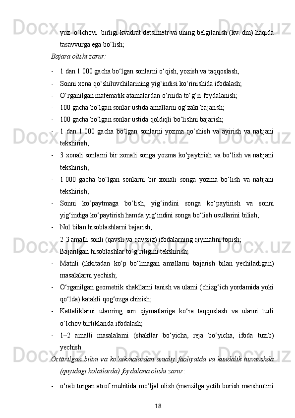 - yuz  o‘lchovi  birligi kvadrat de t simetr va uning belgilanish (kv. dm) haqida
tasavvurga ega bo‘lish;
Bajara olishi zarur:  
- 1 dan 1   000 gacha bo‘lgan sonlarni o‘qish, yozish va taqqoslash,
- Sonni xona qo‘shiluvchilarining yig‘indisi ko‘rinishida ifodalash;
- O‘rganilgan matematik atamalardan o‘rnida to‘g‘ri foydalanish;
- 100 gacha bo‘lgan sonlar ustida amallarni og‘zaki bajarish;
- 100 gacha bo‘lgan sonlar ustida qoldiqli bo‘lishni bajarish;
- 1   dan   1   000   gacha   bo‘lgan   sonlarni   yozma   qo‘shish   va   ayirish   va   natijani
tekshirish;
- 3 xonali sonlarni bir xonali songa yozma ko‘paytirish va bo‘lish va natijani
tekshirish;
- 1   000   gacha   bo‘lgan   sonlarni   bir   xonali   songa   yozma   bo‘lish   va   natijani
tekshirish;
- Sonni   ko‘paytmaga   bo‘lish,   yig‘indini   songa   ko‘paytirish   va   sonni
yig‘indiga ko‘paytirish hamda yig‘indini songa bo‘lish usullarini bilish;
- Nol bilan hisoblashlarni bajarish;
- 2-3 amalli sonli (qavsli va qavssiz) ifodalarning qiymatini topish;
- Bajarilgan hisoblashlar to‘g‘riligi ni  tekshirish;
- Matnli   (ikkitadan   ko‘p   bo‘lmagan   amallarni   bajarish   bilan   yechiladigan)
masalalarni yechish;
- O‘rganilgan geometrik shakllarni tanish va ularni (chizg‘ich yordamida yoki
qo‘lda) katakli qog‘ozga chizish;
- Kattaliklarni   ularning   son   qiymatlariga   ko‘ra   taqqoslash   va   ularni   turli
o‘lchov birliklarida ifodalash;
- 1–2   amalli   masalalarni   (shakllar   bo‘yicha,   reja   bo‘yicha,   ifoda   tuzib)
yechish.
Orttirilgan   bilim  va   ko‘nikmalardan   amaliy  faoliyatda   va  kundalik   turmushda
(quyidagi holatlarda) foydalana olishi zarur:
- o‘rab turgan atrof muhitida mo‘ljal olish (manzilga yetib borish marshrutini
18 