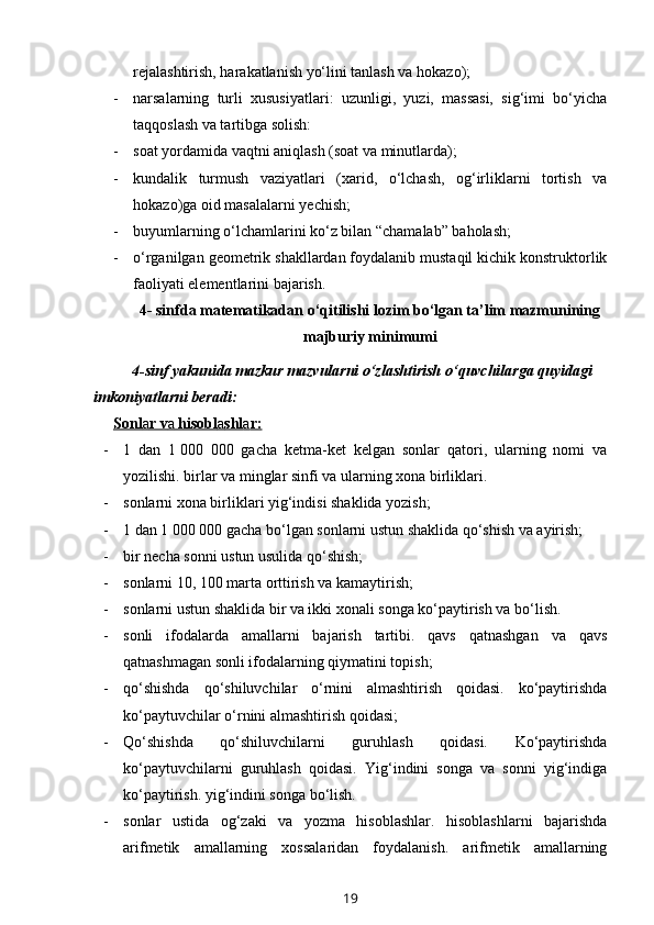 rejalashtirish, harakatlanish yo‘lini tanlash va hokazo);
- narsalarning   turli   xususiyatlari:   uzunligi,   yuzi,   massasi,   sig‘imi   bo‘yicha
taqqoslash va tartibga solish: 
- soat yordamida vaqtni aniqlash (soat va minutlarda); 
- kundalik   turmush   vaziyatlari   (xarid,   o‘lchash,   og‘irliklarni   tortish   va
hokazo)ga oid masalalarni yechish;
- buyumlarning o‘lchamlarini ko‘z bilan “chamalab” baholash;
- o‘rganilgan geometrik shakllardan foydalanib mustaqil kichik konstruktorlik
faoliyati elementlarini bajarish.                 
4- sinfda matematikadan o‘qitilishi lozim bo‘lgan ta’lim mazmunining
majburiy minimumi
4-sinf yakunida mazkur mazvularni o‘zlashtirish o‘quvchilarga quyidagi 
imkoniyatlarni beradi:
Sonl    a   r v    a    hisobl    a   shl    a   r:   
- 1   dan   1   000   000   gacha   ketma-ket   kelgan   sonlar   qatori,   ularning   nomi   va
yozilishi. birlar va minglar sinfi va ularning xona birliklari.
- sonlarni xona birliklari yig‘indisi shaklida yozish; 
- 1 dan 1   000 000 gacha bo‘lgan sonlarni ustun shaklida qo‘shish va ayirish;
- bir necha sonni ustun usulida qo‘shish; 
- sonlarni 10, 100 marta orttirish va kamaytirish;
- sonlarni ustun shaklida bir va ikki xonali songa ko‘paytirish va bo‘lish.
- sonli   ifodalarda   amallarni   bajarish   tartibi.   qavs   qatnashgan   va   qavs
qatnashmagan sonli ifodalarning qiymatini topish;
- qo‘shishda   qo‘shiluvchilar   o‘rnini   almashtirish   qoidasi.   ko‘paytirishda
ko‘paytuvchilar o‘rnini almashtirish qoidasi;
- Qo‘shishda   qo‘shiluvchilarni   guruhlash   qoidasi.   Ko‘paytirishda
ko‘paytuvchilarni   guruhlash   qoidasi.   Yig‘indini   songa   va   sonni   yig‘indiga
ko‘paytirish. yig‘indini songa bo‘lish.
- sonlar   ustida   og‘zaki   va   yozma   hisoblashlar.   hisoblashlarni   bajarishda
arifmetik   amallarning   xossalaridan   foydalanish.   arifmetik   amallarning
19 