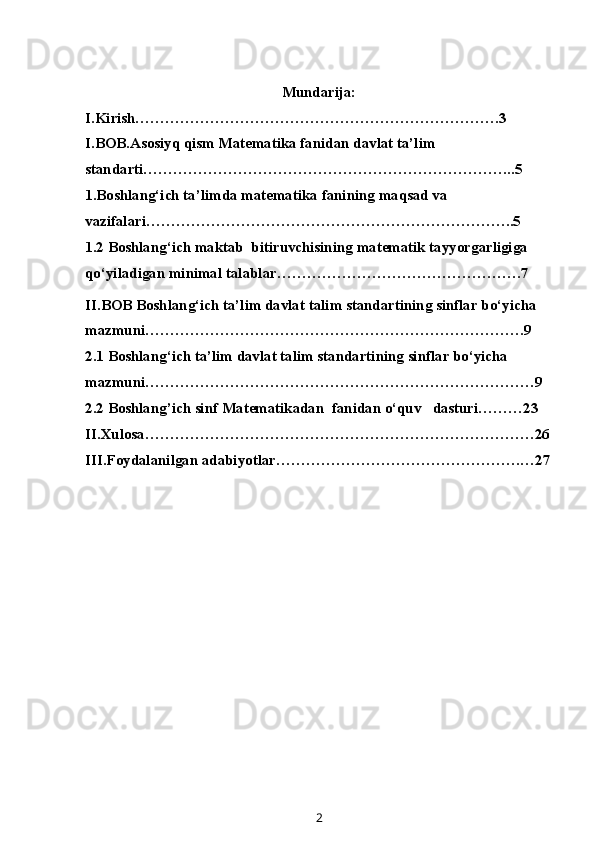 Mundarija:
I.Kirish……………………………………………………………….3
I.BOB.Asosiyq qism Matematika fanidan davlat ta’lim 
standarti………………………………………………………………...5
1.Boshlang‘ich ta’limda matematika fanining maqsad va 
vazifalari………………………………………………………………..5
1.2  Boshlang‘ich maktab  bitiruvchisining matematik tayyorgarligiga 
qo‘yiladigan minimal talablar ………………………………………….7
II.BOB Boshlang‘ich ta’lim davlat talim standartining sinflar bo‘yicha 
mazmuni………………………………………………………………….9
2.1 Boshlang‘ich ta’lim davlat talim standartining sinflar bo‘yicha 
mazmuni……………………………………………………………………9
2.2 Boshlang’ich sinf M at e matika dan  fanidan o‘quv   dasturi………23
II.Xulosa……………………………………………………………………26
III.Foydalanilgan adabiyotlar………………………………………….…27
2 