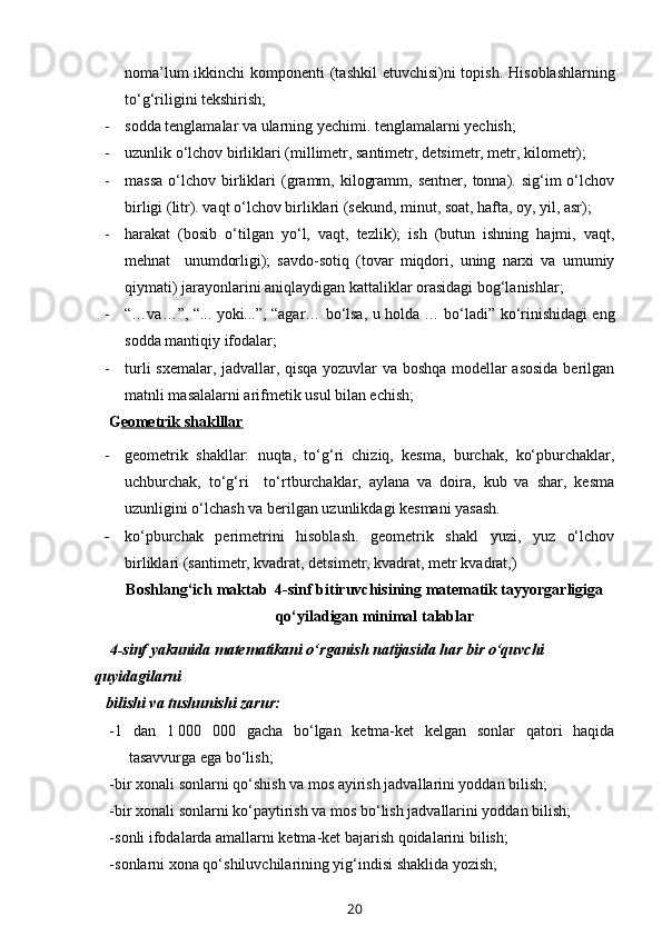 noma’lum  ikkinchi  komponenti  (tashkil  etuvchisi)ni  topish.   H isoblashlarning
to‘g‘riligini tekshirish;
- sodda tenglamalar va ularning yechimi. tenglamalarni yechish;
- uzunlik o‘lchov birliklari (millimetr, santimetr, d e ts i metr, metr, kilometr);
- massa  o‘lchov  birliklari   (gramm,  kilogramm,  sentner,   tonna).  sig‘im  o‘lchov
birligi (litr). vaqt o‘lchov birliklari (sekund, minut, soat, hafta, oy, yil, asr);
- harakat   (bosib   o‘tilgan   yo‘l,   vaqt,   tezlik);   ish   (butun   ishning   hajmi,   vaqt,
mehnat     unumdorligi);   savdo-sotiq   (tovar   miqdori,   uning   narxi   va   umumiy
qiymati) jarayonlarini aniqlaydigan kattaliklar orasidagi bog‘lanishlar; 
- “…va…”, “... yoki...”, “agar… bo‘lsa, u holda … bo‘ladi” ko‘rinishidagi eng
sodda mantiqiy ifodalar;
- turli sxemalar, jadvallar, qisqa yozuvlar va boshqa modellar asosida  berilgan
matnli masalalarni arifmetik usul bilan echish;
  G eometrik shaklllar
- geometrik   shakllar:   nuqta,   to‘g‘ri   chiziq,   kesma,   burchak,   ko‘pburchaklar,
uchburchak,   to‘g‘ri     to‘rtburchaklar,   aylana   va   doira,   kub   va   shar,   kesma
uzunligini o‘lchash va berilgan uzunlikdagi kesmani yasash.
- ko‘pburchak   perimetrini   hisoblash.   geometrik   shakl   yuzi,   yuz   o‘lchov
birliklari (santimetr, kvadrat, detsimetr, kvadrat, metr kvadrat,)
Boshlang‘ich maktab  4-sinf bitiruvchisining matematik tayyorgarligiga
qo‘yiladigan minimal talablar
          4-sinf yakunida matematikani o‘rganish natijasida har bir o‘quvchi 
quyidagilarni 
         bilishi va tushunishi zarur:
- 1   dan   1   000   000   gacha   bo‘lgan   ketma-ket   kelgan   sonlar   qatori   haqida
tasavvurga ega bo‘lish; 
- bir xonali sonlarni qo‘shish va mos ayirish jadvallarini yoddan bilish;
- bir xonali sonlarni ko‘paytirish va mos bo‘lish jadvallarini yoddan bilish;
- sonli ifodalarda amallarni ketma-ket bajarish qoidalarini bilish;
- sonlarni xona qo‘shiluvchilarining yig‘indisi shaklida yozish; 
20 