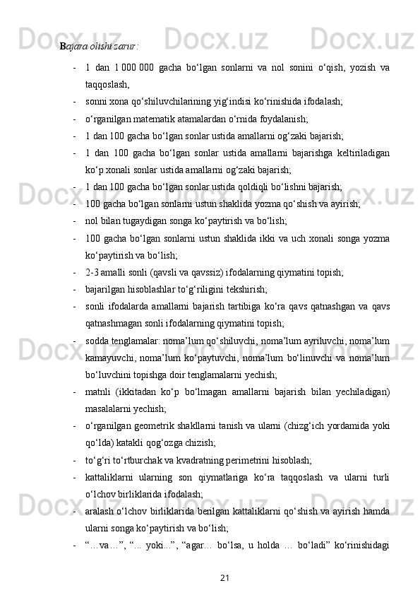      B ajara olishi zarur:  
- 1   dan   1   000   000   gacha   bo‘lgan   sonlarni   va   nol   sonini   o‘qish,   yozish   va
taqqoslash,
- sonni xona qo‘shiluvchilarining yig‘indisi ko‘rinishida ifodalash;
- o‘rganilgan matematik atamalardan o‘rnida foydalanish;
- 1 dan 100 gacha bo‘lgan sonlar ustida amallarni og‘zaki bajarish;
- 1   dan   100   gacha   bo‘lgan   sonlar   ustida   amallarni   bajarishga   keltiriladigan
ko‘p xonali sonlar ustida amallarni og‘zaki bajarish;
- 1 dan 100 gacha bo‘lgan sonlar ustida qoldiqli bo‘lishni bajarish;
- 100 gacha bo‘lgan sonlarni ustun shaklida yozma qo‘shish va ayirish;
- nol bilan tugaydigan songa ko‘paytirish va bo‘lish;
- 100 gacha bo‘lgan sonlarni  ustun shaklida  ikki va uch xonali  songa yozma
ko‘paytirish va bo‘lish;
- 2-3 amalli sonli (qavsli va qavssiz) ifodalarning qiymatini topish;
- bajarilgan hisoblashlar to‘g‘riligi ni  tekshirish;
- sonli   ifodalarda   amallarni   bajarish   tartibiga   ko‘ra   qavs   qatnashgan   va   qavs
qatnashmagan sonli ifodalarning qiymatini topish;
- sodda tenglamalar: noma’lum qo‘shiluvchi, noma’lum ayriluvchi, noma’lum
kamayuvchi,   noma’lum   ko‘paytuvchi,   noma’lum   bo‘linuvchi   va   noma’lum
bo‘luvchini topishga doir tenglamalarni yechish;
- matnli   (ikkitadan   ko‘p   bo‘lmagan   amallarni   bajarish   bilan   yechiladigan)
masalalarni yechish;
- o‘rganilgan geometrik shakllarni tanish va ularni (chizg‘ich yordamida yoki
qo‘lda) katakli qog‘ozga chizish;
- to‘g‘ri to‘rtburchak va kvadratning perimetrini hisoblash;
- kattaliklarni   ularning   son   qiymatlariga   ko‘ra   taqqoslash   va   ularni   turli
o‘lchov birliklarida ifodalash;
- aralash o‘lchov birliklarida berilgan kattaliklarni qo‘shish va ayirish hamda
ularni songa ko‘paytirish va bo‘lish;
- “…va…”,   “...   yoki...”,   “agar…   bo‘lsa,   u   holda   …   bo‘ladi”   ko‘rinishidagi
21 