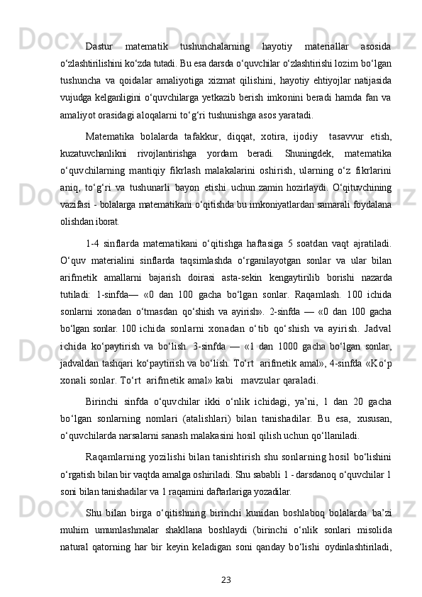 Dastur   matematik   tushunchalarning   hayotiy   materiallar   asosida
o‘zlashtirilishini ko‘zda tutadi. Bu esa darsda o‘quvchilar o‘zlashtirishi  lozim bo‘lgan
tushuncha   va   qoidalar   amaliyotiga   xizmat   qilishini,   hayotiy   ehtiyojlar   natijasida
vujudga kelganligini o‘quvchilarga yet kazib   berish   imkonini   beradi   hamda   fan   va
amaliyot orasidagi alo qalarni to‘g‘ri tushunishga asos yaratadi.
Matematika   bolalarda   tafakkur,   diqqat,   xotira,   ijodiy     tasavvur   e tish,
kuzatuvchanlikni   rivojlantirishga   yordam   beradi.   Shuningdek,   matematika
o‘quvchilarning   mantiqiy   fikrlash   malakalarini   oshi rish,   ularning   o‘z   fikrlarini
aniq,   to‘g‘ri   va   tushunarli   bayon   etishi   uchun   zamin   hozirlaydi.   O‘qituvchining
vazifasi - bolalarga mate matikani o‘qitishda bu imkoniyatlardan samarali foydalana
olishdan  iborat.
1-4   sinflarda   matematikani   o‘qitishga   haftasiga   5   soatdan   vaqt   ajratiladi.
O‘quv   materialini   sinflarda   taqsimlashda   o‘rganilayotgan   sonlar   va   ular   bilan
arifmetik   amallarni   bajarish   doirasi   asta-sekin   kengaytirilib   borishi   nazarda
tutiladi:   1-sinfda—   «0   dan   100   gacha   bo‘lgan   sonlar.   Raqamlash.   100   ichida
sonlarni   xonadan   o‘tmasdan   qo‘shish   va   ayirish».   2-sinfda   —   «0   dan   100   gacha
bo‘lgan sonlar. 100   ichida   sonlarni   xonadan   o‘tib   qo‘shish   va   ayirish.   Jadval
ichida   ko‘paytirish   va   bo‘lish.   3-sinfda   —   «1   dan   1000   gacha   bo‘lgan   sonlar,
jadvaldan tashqari ko‘paytirish va bo‘lish. To‘rt   arifmetik amal», 4-sinfda   «Ko‘p
xonali sonlar. To‘rt  arifmetik amal» kabi   mavzular qaraladi. 
Birinchi   sinfda   o‘quvchilar   ikki   o‘nlik   ichidagi,   ya’ni,   1   dan   20   gacha
bo‘lgan   sonlarning   nomlari   (atalishlari)   bilan   tanishadilar.   Bu   esa,   xususan,
o‘quvchilarda narsalarni sanash malakasini hosil qilish uchun  qo‘llaniladi.
Raqamlarning yozilishi bilan tanishtirish shu sonlarning hosil  bo‘lishini
o‘rgatish bilan bir vaqtda amalga oshiriladi. Shu sababli  1 - darsdanoq o‘quvchilar 1
soni bilan tanishadilar va 1 raqamini daftarlariga  yozadilar.
Shu   bilan   birga   o‘qitishning   birinchi   kunidan   boshlaboq   bolalarda   ba’zi
muhim   umumlashmalar   shakllana   boshlaydi   (birinchi   o‘nlik   sonlari   misolida
natural   qatorning   har   bir   keyin   keladigan   soni   qanday   bo‘lishi   oydinlashtiriladi,
23