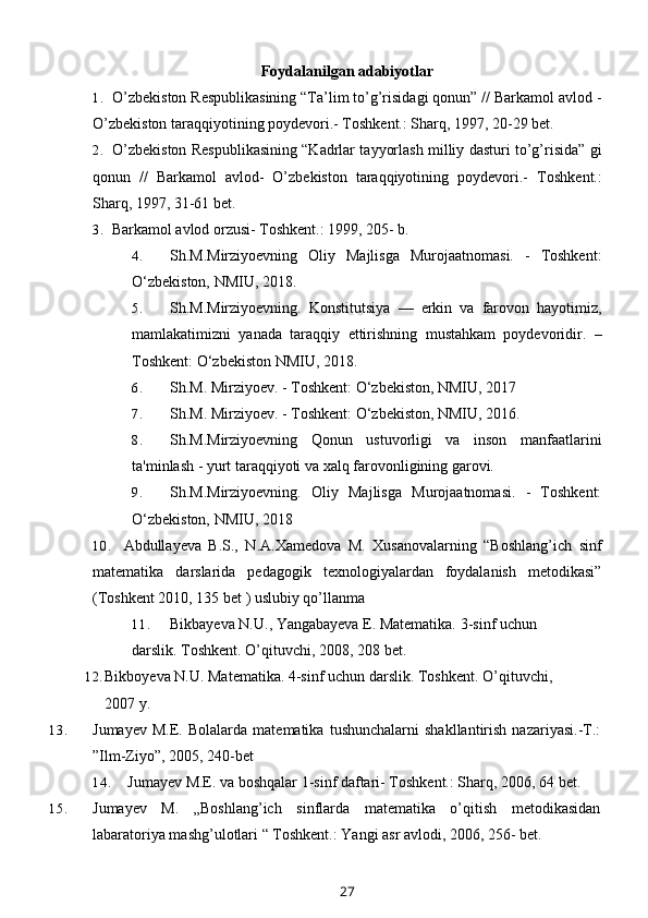 Foydalanilgan adabiyotlar
1. O’zbekiston Respublikasining “Ta’lim to’g’risidagi qonun” // Barkamol avlod -
O’zbekiston taraqqiyotining poydevori.- Toshkent.: Sharq, 1997, 20-29 bet.
2. O’zbekiston Respublikasining “Kadrlar tayyorlash milliy dasturi to’g’risida” gi
qonun   //   Barkamol   avlod-   O’zbekiston   taraqqiyotining   poydevori.-   Toshkent.:
Sharq, 1997, 31-61 bet.
3. Barkamol avlod orzusi- Toshkent.: 1999, 205- b.
4. Sh.M.Mirziyoevning   Oliy   Majlisga   Murojaatnomasi.   -   Toshkent:
O‘zbekiston, NMIU, 2018. 
5. Sh.M.Mirziyoevning.   Konstitutsiya   —   erkin   va   farovon   hayotimiz,
mamlakatimizni   yanada   taraqqiy   ettirishning   mustahkam   poydevoridir.   –
Toshkent: O‘zbekiston NMIU, 2018.
6. Sh.M. Mirziyoev. - Toshkent: O‘zbekiston, NMIU, 2017
7. Sh.M. Mirziyoev. - Toshkent: O‘zbekiston, NMIU, 2016.
8. Sh.M.Mirziyoevning   Qonun   ustuvorligi   va   inson   manfaatlarini
ta'minlash - yurt taraqqiyoti va xalq farovonligining garovi.
9. Sh.M.Mirziyoevning.   Oliy   Majlisga   Murojaatnomasi.   -   Toshkent:
O‘zbekiston, NMIU, 2018
10. Abdullayeva B.S.,   N.A.Xamedova   M.   Xusanovalarning   “Boshlang’ich   sinf
matematika   darslarida   pedagogik   texnologiyalardan   foydalanish   metodikasi”
(Toshkent 2010, 135 bet ) uslubiy qo’llanma
11. Bikbayeva N.U., Yangabayeva E. Matematika. 3-sinf uchun 
darslik. Toshkent. O’qituvchi, 2008, 208   bet.
12. Bikboyeva N.U. Matematika. 4-sinf uchun darslik.  Toshkent. O’qituvchi, 
2007 y.
13. Jumayev   M.E.   Bolalarda  matematika   tushunchalarni   shakllantirish   nazariyasi.-T.:
”Ilm-Ziyo”, 2005, 240-bet
14. Jumayev M.E. va boshqalar 1-sinf daftari- Toshkent.: Sharq, 2006, 64 bet.
15. Jumayev   M.   „Boshlang’ich   sinflarda   matematika   o’qitish   metodikasidan
labaratoriya mashg’ulotlari “ Toshkent.: Yangi asr avlodi, 2006, 256- bet.
27 